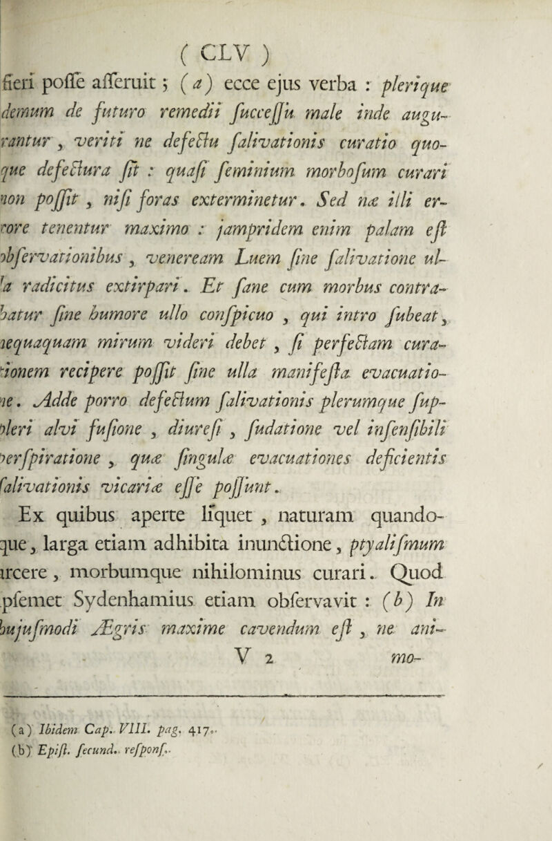 fieri pofie afieruit 5 (a) ecce ejus verba : pleri que demum de futuro remedii fuccefiu male inde augu¬ rantur , veriti ne defellu falivationis curatio quo¬ que defectura fit : quafi fe minium morbofum curari non poffit, ni fi foras exterminetur. Sed me illi er¬ rore tenentur maximo : jampridem enim palam ejl obfervationibus , veneream Luem fine falivatione ul¬ la radicitus extirpari. Et fane cum morbus contra¬ hatur fine humore ullo confpicuo , qui intro jubeat , nequaquam mirum videri debet , fi perfeSlam cura¬ ri onem recipere poffit fine ulla manifejla evacuatio¬ ne . tAdde porro de felium falivationis plerumque fup- nleri alvi fufione , diurefi , fiudatione vel infienfibili terfpiratione , qme finguhe evacuationes deficientis falivationis vicaria, efie poffunt. Ex quibus aperte liquet , naturam quando¬ que , larga etiam adhibita inunctione, pty ali fimum ircere, morbumque nihilominus curari. Quod pfemet Sydenhamius etiam obfervavit : (b) In hujufimodi JEgris maxime cavendum e fi , ne ani- (a) Ibidem Cap. VIII. pag. 4170. (b) ' Epijl. fecund.- refponj