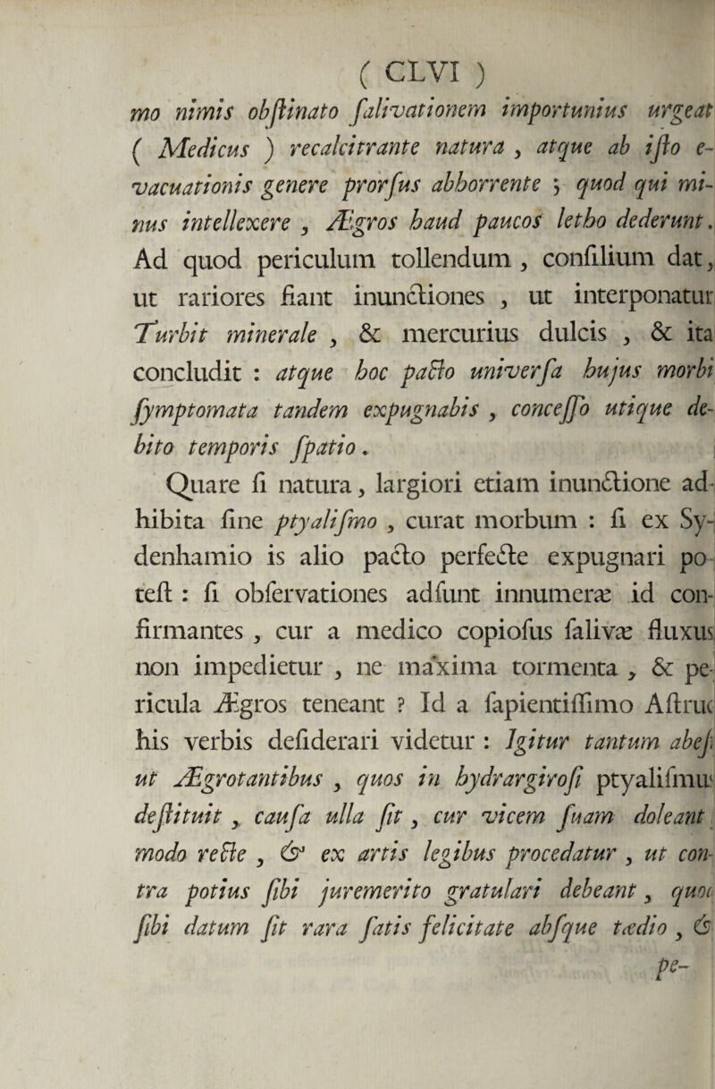 mo nimis obflinato fatigationem importunius urgeat ( Medicus ) recalcitrante natura , atque ab ifo e- vacuationis genere prorfus abhorrente \ quod qui mi¬ nus intellexere , Aegros haud paucos letho dederunt. Ad quod periculum tollendum , confilium dat, ut rariores liant inunctiones , ut interponatur Turbit minerale , & mercurius dulcis , & ita concludit : atque hoc paBo univerfa hujus morbi fymptomata tandem expugnabis , conceffo utique de¬ bito temporis fpatio. i Quare li natura, largiori etiam inunctione ad hibita fine ptyalifmo , curat morbum : fi ex Sy- denhamio is alio pacto perfeCte expugnari po telt: fi obfervationes adfunt innumera: id con¬ firmantes , cur a medico copiofus falivre fluxus non impedietur , ne maxima tormenta , & pe ricula ifigros teneant ? Id a fapientiflimo Aftruc his verbis defiderari videtur : Igitur tantum abej. ut Aegrotantibus , quos in hydrargirofi ptyalifmu: dejlituit, caufa ulla fit, cur vicem fuam doleant modo reBe , &1 ex artis legibus procedatur , ut con¬ tra potius fibi juremerito gratulari debeant, quoi fibi datum fit rara fatis felicitate abfque taedio , (s pe-