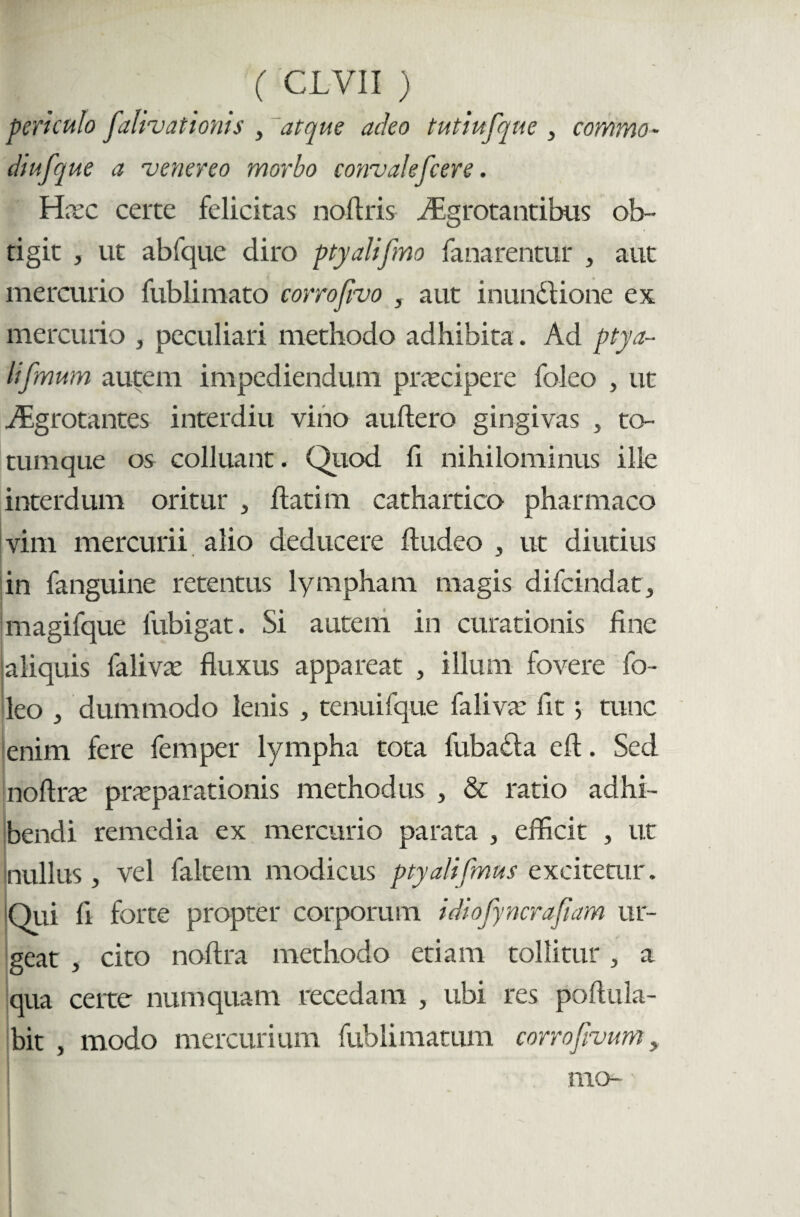 periculo fatigationis , atque adeo tutiufque, commo- diufque a venereo morbo convalefcere. Hxc certe felicitas nollris ffigrotantibus ob¬ tigit , ut abfque diro ptyalifmo fanarentur , aut mercurio fublimato corrofvo , aut inundtione ex mercurio , peculiari methodo adhibita. Ad ptya~ lifmum autem impediendum prascipere foleo , ut iEgrotantes interdiu vino auftero gingivas , to¬ tumque os colluant. Quod fi nihilominus ille interdum oritur , flati m cathartico pharmaco vim mercurii alio deducere ftudeo , ut diutius in fanguine retentus lympham magis difcindat, magifque lubigat. Si autem in curationis fine 'aliquis falivas fluxus appareat , illuni fovere fo¬ leo ^ dummodo lenis , tenuifque faliva: fit; tunc enim fere femper lympha tota fubasfla eft. Sed noftne praeparationis methodus , & ratio adhi¬ bendi remedia ex mercurio parata , efficit , ut nullus, vel faltern modicus ptyalifmus excitetur. Qui fi forte propter corporum idiofyncrafiam ur¬ geat , cito noftra methodo etiam tollitur > a qua certe numquam recedam , ubi res poftula- bit , modo mercurium fublimatum corrofvum,