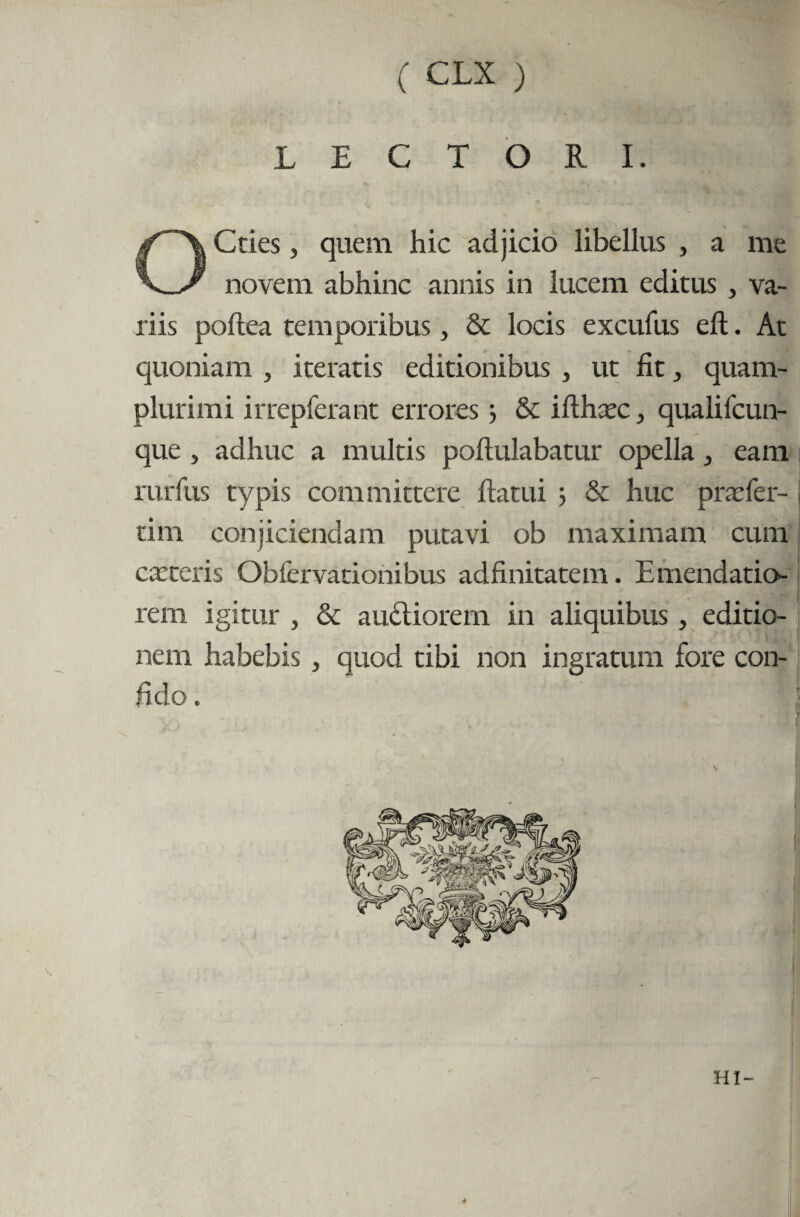 LECTORI. Cties, quem hic adjicio libellus , a me >—/ novem abhinc annis in lucem editus , va¬ riis poftea temporibus, & locis excufus eft. At quoniam , iteratis editionibus , ut fit, quam- plurimi irrepferant errores j & ifthxc, qualifcun- que, adhuc a multis poftulabatur opella ^ eam rurfus typis committere flatui & huc prxfer- tim conjiciendam putavi ob maximam cum exteris Obfervationibus adfinitatem. Emendatio¬ rem igitur , & au&iorem in aliquibus, editio¬ nem habebis , quod tibi non ingratum fore con- HI-