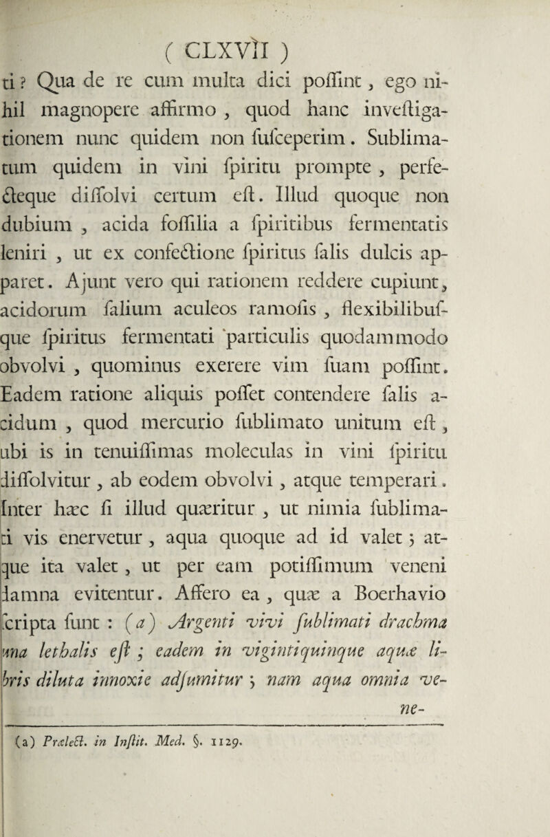 ( CLXVll ) ti ? Qua de re cum inulta dici poflint , ego ni¬ hil magnopere affirmo , quod hanc inveftiga- tionem nunc quidem non fufceperim. Sublima¬ tum quidem in vini fpiritu prompte , perfe- Clcque diffiolvi certum eft. Illud quoque non dubium , acida foffilia a Ipiritibus fermentatis leniri , ut ex confedtione fpiritus falis dulcis ap¬ paret. Ajunt vero qui rationem reddere cupiunt, acidorum falium aculeos ramoiis , flexibilibuf- que fpiritus fermentati particulis quodammodo obvolvi , quominus exerere vim luam poffint. Eadem ratione aliquis poffet contendere falis a- cidum , quod mercurio fublimato unitum elt, ubi is in tenuiffimas moleculas in vini fpiritu diffiolvitur , ab eodem obvolvi, atque temperari. Inter hxc fi illud queritur , ut nimia lubli ma¬ ti vis enervetur, aqua quoque ad id valet 3 at¬ que ita valet, ut per eam potiffimum veneni damna evitentur. Affero ea, quas a Boerhavio 'cripta funt : (a) Argenti vivi fublimati drachma una lethalis eft; eadem in vigintiquinque aquce li¬ bris diluta innoxie adjumitur 3 nam aqua omnia ve- ne- (a) Prcdett. in Inflit. Med. §. 1129.