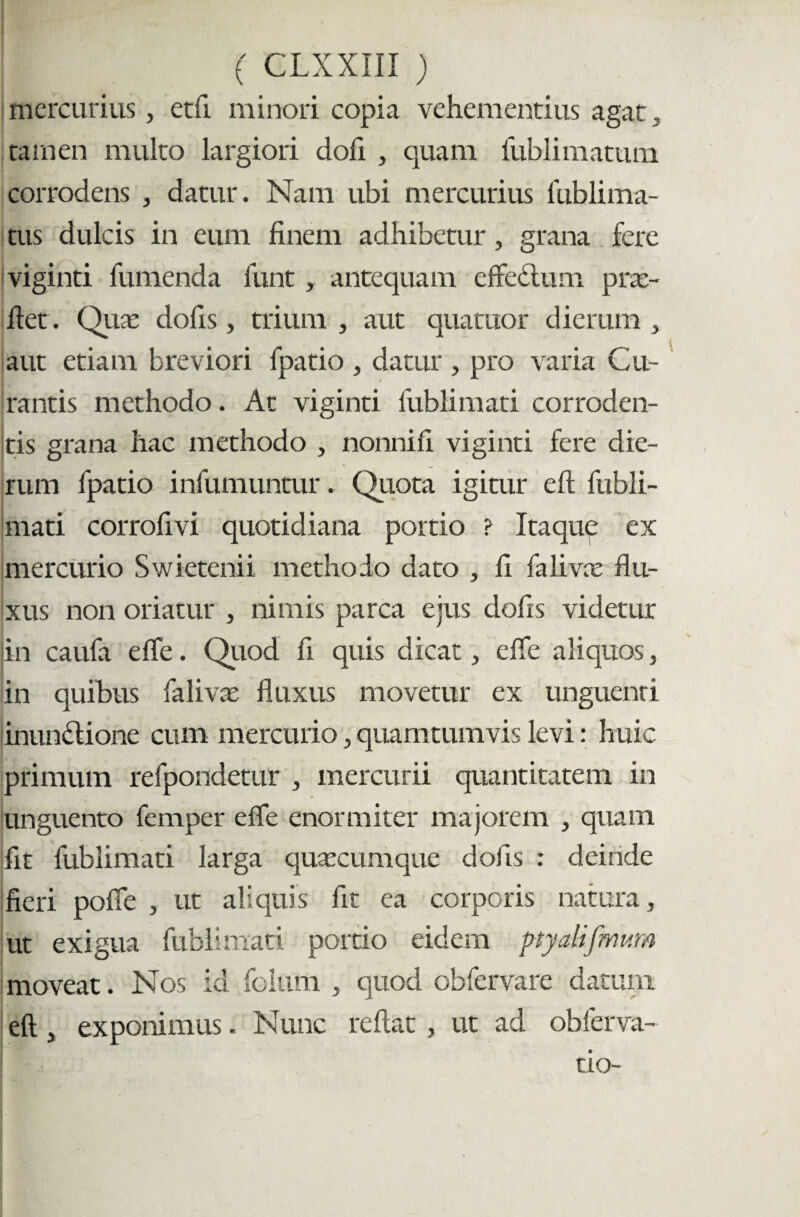 mercurius, etft minori copia vehementius agat , tamen multo largiori dofi , quam fublimatum corrodens , datur. Nam ubi mercurius iiiblima- tus dulcis in eum finem adhibetur, grana fere viginti fumenda funt, antequam cftcdtum prx- fiet. Qux dofis, trium , aut quatuor dierum , aut etiam breviori fpatio , datur , pro varia Cu¬ rantis methodo. At viginti fublimati corroden¬ tis grana hac methodo , nonnifi viginti fere die¬ rum fpatio infumuntur. Quota igitur eft fubli¬ mati corrofivi quotidiana portio ? Itaque ex mercurio Swietenii methodo dato , fi falivx flu¬ xus non oriatur , nimis parca ejus dofis videtur in caufa e fle. Quod fi quis dicat, e fle aliquos, in quibus falivx fluxus movetur ex unguenri inunffione cum mercurio, quamtumvis levi: huic primum refpondetur , mercurii quantitatem in unguento femper e fle enormiter majorem , quam fit fublimati larga quxcumque dofis : deinde fieri pofie , ut aliquis fit ea corporis natura, ut exigua fubiimari portio eidem ptyatifmum moveat. Nos id folutii , quod obfervare datum eft, exponimus. Nunc reflat , ut ad obferva- tio-