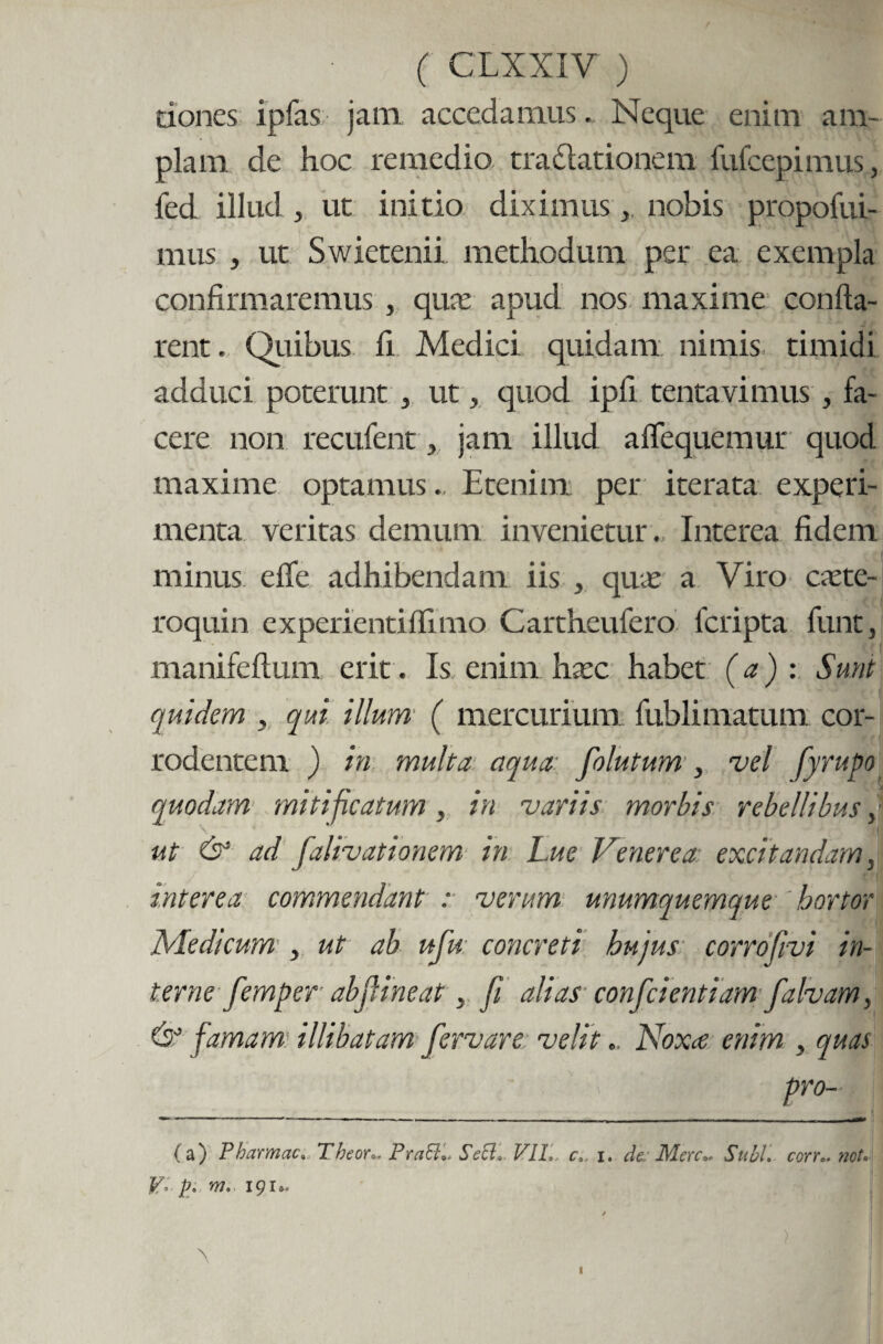 dones ipfas jam accedamus. Neque enim am¬ plam de hoc remedio tradlationem fufcepimus, fed illud 5 ut initio diximusnobis propofui- mus , ut Swietenii methodum per ea exempla confirmaremus , qua: apud nos maxime confla¬ rent . Quibus fi Medici quidam nimis, timidi adduci poterunt , ut, quod ipfi tentavimus , fa¬ cere non recufent, jam illud a Aequemur quod maxime optamus., Etenim per iterata experi¬ menta veritas demum invenietur. Interea fidem minus effe adhibendam iis , qua: a Viro caete- roquin experientiflimo Cartheufero fcripta funt, manifeftum erit. Is enim hsec habet (a) : Sunt quidem , qui illum ( mercurium fublimatum. cor¬ rodentem ) in multa aqua fiolutum , vel fyrupo quodam mitificatum, in variis morbis rebellibus \ \ * (I ut & ad falivationem in Lue Venerea excitandam, interea commendant r verum unumquemque hortor Medicum , ut ah ufiu concreti hujus corrofivi in¬ terne femper abjf ineat > fi alias confidentiam fialvamy & famam illibatam fiervare velit.. Noxa. enim , quas (a) Pharmac, Theon, Praff» Sett* VII,. c, i. de. Mere- Subi, corn. not• V° pfi m,- 191». / \ I Hi