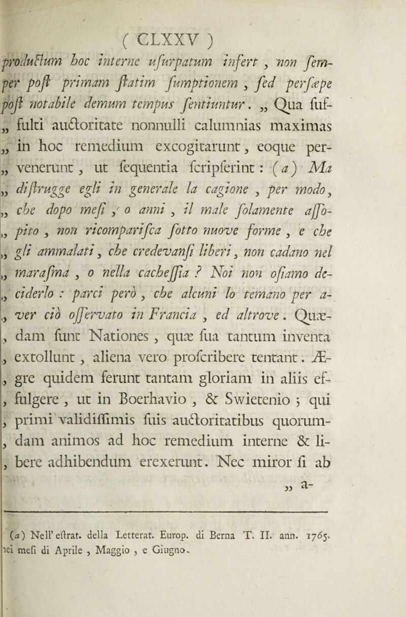 prvduflum hoc interne ufurpatum infert , non fem- per pojl primam jlatim fumptionem , fed perfepe pojl notabile demum tempus fentiuntur. „ Qua fuf- „ fulti auctoritate nonnulli calumnias maximas „ in hoc remedium excogitarunt, eoque per- „ venerunt, ut lequentia fcripferint: (a) Ma „ dijlrugge egi i in generale la cagione , per modo, „ che dopo mefi / o anni , il male folamente affo- „ pito , non ricomparifca fotto nuove forme , e che „ gli ammalati, che credevanfi liberi , non cadano nel „ marafma , o nella cacbeffia ? Noi non ofiamo de- „ ciderlo : parci pero , che alcuni lo temano per a- L ver cio ojjervato in Francia , ed altrove. Qiine- , dam funt Nationes , qucc fua tantum inventa , extollunt , aliena vero profcribere tentant. M- , gre quidem ferunt tantam gloriam in aliis ef- , fulgere , ut in Boerhavio , & Swietenio 5 qui , primi validiflimis fuis auCtoritatibus quorum- , dam animos ad hoc remedium interne & li- , bere adhibendum erexerunt. Nec miror fi ab ; h.f < (a) NeH’eftrat. della Letterat. Europ. di Berna T. II. ann. 1765» pei mefi di Aprile , Maggio , e Giugno.