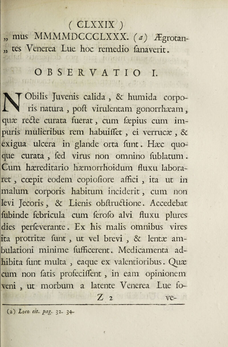 mus MMMMDCCCLXXX. (a) iEgrotan- tes Venerea Lue hoc remedio fanaverit. OBSERVATIO I. Obilis Juvenis calida , & humida corpo- L i ris natura , poft virulentam gonorrharam, quae redte curata fuerat, cum fepius cum im¬ puris mulieribus rem habuiflet , ei verruca:, & exigua ulcera in glande orta funt. Hec quo¬ que curata , fed virus non omnino fublatum. Cum hereditario hemorrhoidum fluxu labora¬ ret , coepit eodem copioflore affici , ita ut in malum corporis habitum inciderit, cum non levi Jecoris, & Lienis obftru<5lione. Accedebat fubinde febricula cum ferofo alvi fluxu plures dies perfeverante. Ex his malis omnibus vires ita protrite funt , ut vel brevi , & lente am¬ bulationi minime fufficerent. Medicamenta ad¬ hibita funt multa > eaque ex valenti oribus. Que cum non fatis profeciflent , in eam opinionem veni » ut morbum a latente Venerea Lue fo- 7 Z 2 (a) Loco cit. pag. 32. 34*.