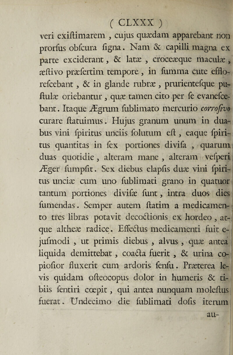 veri exiftimarem , cujus quasdam apparebant non prorfus obfcura figna. Nam & capilli magna ex parte exciderant, & latas , croceaeque maculas, asftivo prasfertim tempore , in fumma cute efflo- refcebant, & in glande rubras, prurientefque pu¬ llulas oriebantur , quas tamen cito per fe evanefce- bant. Itaque iEgrum fublimato mercurio corrofivo curare ftatuimus. Hujus granum unum in dua¬ bus vini fpiritus unciis folutum e It, eaque lpiri- tus quantitas in fex portiones divifa , quarum duas quotidie, alteram mane , alteram vefperi iEger fumpfit. Sex diebus elapfis dux vini fpiri¬ tus uncia: cum uno fublimati grano in qua tuor tantum portiones divifas funt, intra duos dies fumendas. Semper autem ftatim a medicamen¬ to tres libras potavit decoctionis ex hordeo , at¬ que altheas radice. Effectus medicamenti fuit e- jufmodi 5 ut primis diebus , alvus , quas antea liquida demittebat, coadla fuerit , & urina co- piofior fluxerit cum ardoris fenfu. Prasterea le¬ vis quidam ofteocopus dolor in humeris & ti¬ biis fentiri coepit, qui antea nunquam moldlus fuerat. Undecimo die fublimati dolis iterum au-