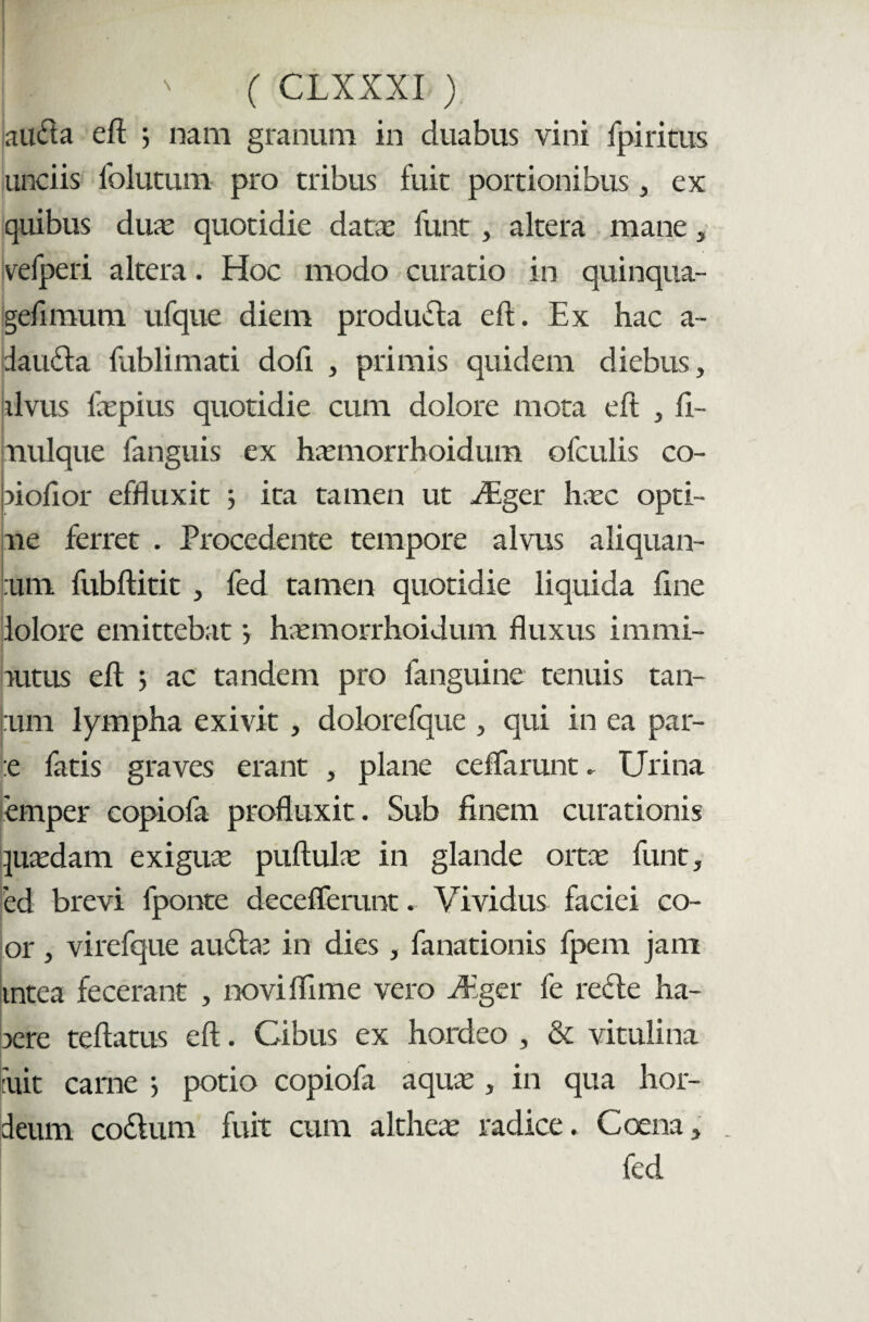 auda eft 3 nam granum in duabus vini fpiritus unciis lblutum pro tribus fuit portionibus, ex quibus duae quotidie data* funt , altera mane , velperi altera. Hoc modo curatio in quinqua- gefimum ufque diem produda eft. Ex hac a- idauda fublimati dofi , primis quidem diebus, alvus faepius quotidie cum dolore mota eft , fi- piulque fanguis ex haemorrhoidum ofculis co- piofior effluxit 3 ita tamen ut aEger haec opti- ue ferret . Procedente tempore alvus aliquan¬ tum fubftitit , fed tamen quotidie liquida line lolore emittebat 3 haemorrhoidum fluxus immi- autus eft 3 ac tandem pro fanguine tenuis tan- :um lympha exivit , dolorefque , qui in ea par- :e fatis graves erant , plane ceflarunt. Urina emper copiofa profluxit . Sub finem curationis quaedam exiguae puftulae in glande orta: funt, 'ed brevi fponte deceflerunt. Vividus faciei co- or, virefque auda: in dies, fanationis fpem jam mtea fecerant , noviflime vero Mger fe rede ha- aere teflatus eft. Cibus ex hordeo , & vitulina fuit carne 3 potio copiofa aquae, in qua hor¬ deum codum fuit cum altheae radice. Coe na, . fed