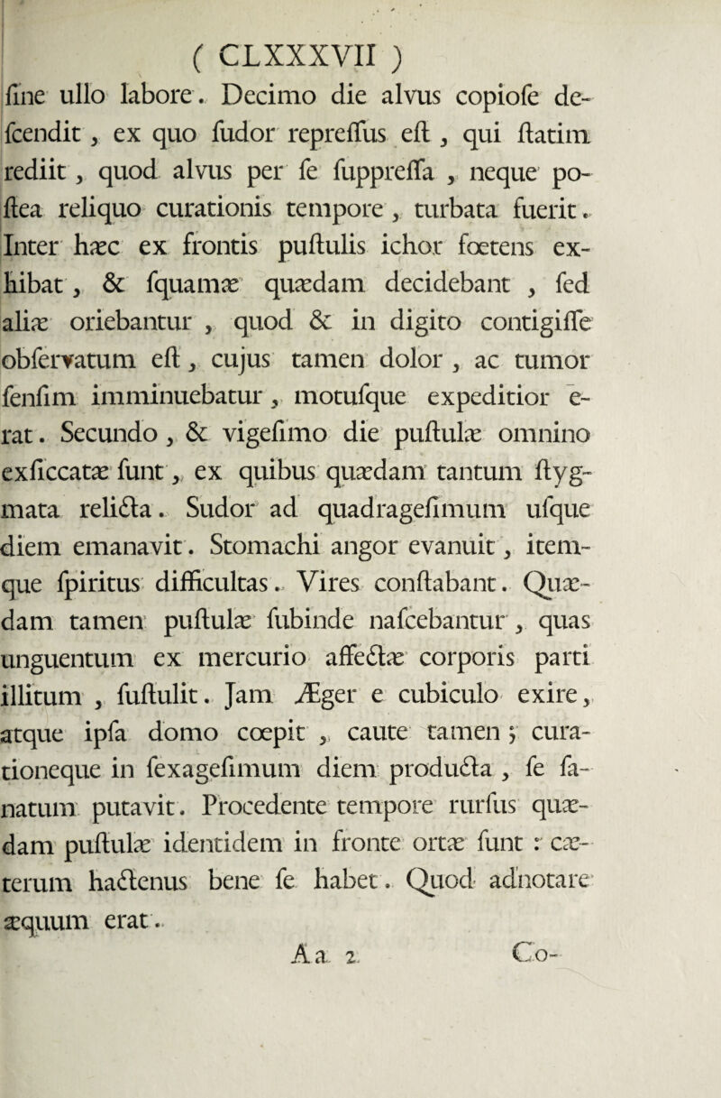 fine ullo labore . Decimo die alvus copiofe de- fcendit, ex quo fudor repreflus eft, qui flatim rediit, quod alvus per fe fupprelTa , neque po- ftea reliquo curationis tempore , turbata fuerit. Inter hxc ex frontis pullulis ichor foetens ex- liibat , & fquamce quadam decidebant , fed alia: oriebantur , quod & in digito contigifle obfervatum eft, cujus tamen dolor , ac tumor fenlim imminuebatur , motufque expeditior e- rat. Secundo, & vigeflmo die pullula: omnino exficcatx funt , ex quibus quaedam’ tantum ftyg- mata relidla. Sudor ad quadragelimum ufque diem emanavit. Stomachi angor evanuit, item- que fpiritus difficultas.. Vires conflabant. Qua¬ dam tamen: pullula: fubinde nafcebantur , quas unguentum ex mercurio affedhe corporis parti illitum , fuftulit. Jam iEger e cubiculo exire, atque ipfa domo coepit , caute tamen cura¬ tioneque in fexagefimum diem produdla , fe fa- natum. putavit. Procedente tempore rurfus qua¬ dam pullula: identidem in fronte orta: funt : ex¬ terum hadlcnus bene fe habet . Quod adnotare a:quum erat .