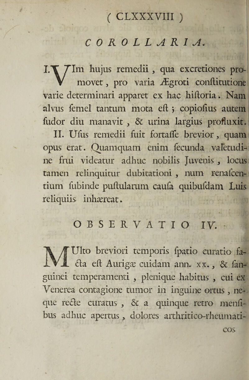 COROLLARIA. I.T 7Ini hujus remedii, qua excretiones pro- V movet, pro varia Abgroti conftitutione varie determinari apparet ex hac hiiloria. Nani alvus femel tantum mota eft } copiolius autem Cudor diu manavit , & urina largius profluxit. II. Ullis remedii fuit fortaiTe brevior, quam opus erat. Quamquam enim fecunda valetudi¬ ne frui videatur adhuc nobilis Juvenis , locus tamen relinquitur dubitationi , num renalcen- tium fubinde pullularum caufa quibufdam Luis reliquiis inhaereat. OBSERVATIO IV. • \ MUlto breviori temporis fpatio curatio fa¬ cta eft Aurigce cuidam ann. xx., & fan- guinei temperamenti , plenique habitus , cui ex Venerea contagione tumor in inguine ortus 3 ne¬ que re£te curatus , & a quinque retro menti¬ bus adhuc apertus, dolores arthritico-rheumati- cos