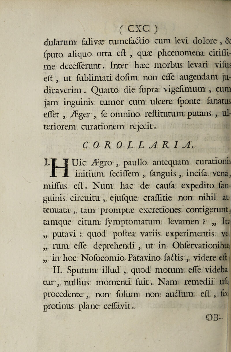 dularum falivae tumefa&io cum levi dolore , & fputo aliquo orta eft quae phcenomena. citifli- me deceflerunt. Inter hxc morbus levari vifus eft , ut fublimati dofim non efle augendam ju¬ dicaverim . Quarto die fupra vigefimum , cum jam inguinis tumor cum ulcere fponte fanatus eflet y iEger , fe omnino reftitutum putans , ul¬ teriorem curationem rejecit., M C 0 K 0 L L A R 1 A. I.T T Uic iEgro , paullo antequam curationis 11 initium feciffem ,, fanguis, incifa vena 3 miflus eft.. Num hac de caufa, expedito fan- guinis circuitu „ ejufque craflitie non nihil at¬ tenuata ,, tam prompta: exeretiones; contigerunt tamque citum fymptomatum levamen ? „ Iu „ putavi : quod poftea variis experimentis ve-i „ rum efle deprehendi , ut in Obfervationibu „ in hoc Nofocomio Patavino fa£tis, videre eft II. Sputum illud „ quod motum efle videba tur, nullius momenti fuit . Nam remedii ufi procedente-,,, non- folum non) audlum eft , fe( protinus plane- ceflavit.. jp