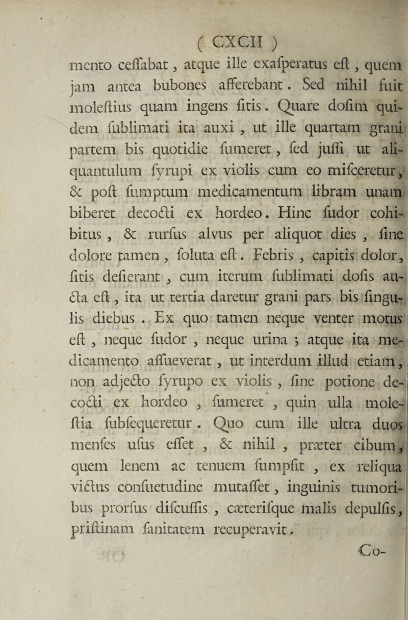 mento ceffabat, atque ille exafperatus eft, quem jam antea bubones afferebant. Sed nihil fuit moleftius quam ingens fitis. Quare dofim qui¬ dem fublimati ita auxi , ut ille quaitam grani partem bis quotidie fumeret, fed jufli ut ali¬ quantulum fyrupi ex violis cum eo mifceretur, & poft fumptum medicamentum libram unam biberet decodi ex hordeo. Hinc fudor cohi¬ bitus , & rurfus alvus per aliquot dies line dolore tamen , foluta eft. Febris , capitis dolor, fttis defterant , cum iterum fublimati dofis au- da eft , ita ut tertia daretur grani pars bis ftngu- lis diebus . Ex quo tamen neque venter motus eft , neque fudor , neque urina ; atque ita me¬ dicamento affueverat, ut interdum illud etiam, non adjedo fyrupo ex violis , fine potione de-; codi ex hordeo , fumeret , quin ulla mole- ftia fubfequeretur. Quo cum ille ultra duos rnenfes ufus effet , & nihil , praeter cibum, quem lenem ac tenuem fumpfit , ex reliqua vidus confuetudine mutaffet, inguinis tumori¬ bus prorfus difcufiis , caeterifque malis depulfis , priftinam fanitatem recuperavit.