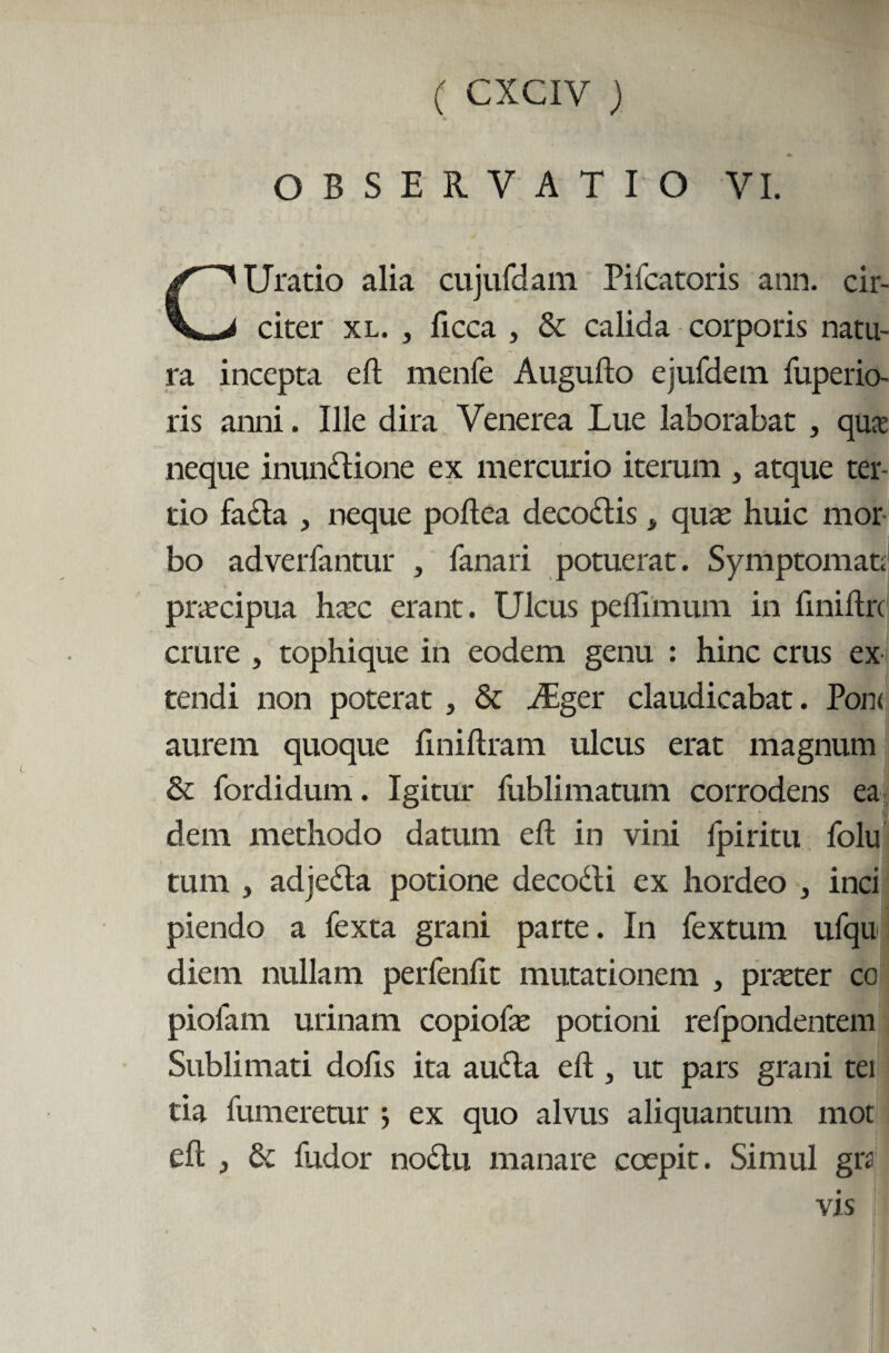 ( cxciy ) OBSERVATIO VI. CUratio alia cujufdam Pifcatoris ann. cir¬ citer xl. , ficca , & calida corporis natu¬ ra incepta eft menfe Augufto ejufdem fuperio- ris anni. Ille dira Venerea Lue laborabat , qua neque inunclione ex mercurio iterum , atque ter¬ tio fa£ta , neque poftea decoftis > qua: huic mor¬ bo adverfantur , fanari potuerat. Symptomat; praecipua hac erant. Ulcus peflimum in ftniftrc crure , tophique in eodem genu : hinc crus ex tendi non poterat , & JEger claudicabat. Pont aurem quoque ftniftram ulcus erat magnum & fordidum. Igitur fublimatum corrodens ea dem methodo datum eft in vini Ipiritu folu tum , adje&a potione decocti ex hordeo , inci piendo a fexta grani parte. In fextum ufqu diem nullam perfenftt mutationem , prater co piofam urinam copiofa potioni refpondentem Sublimati dofts ita audta eft, ut pars grani tei tia fumeretur j ex quo alvus aliquantum mot eft , & fudor nodtu manare coepit. Simul gra vis