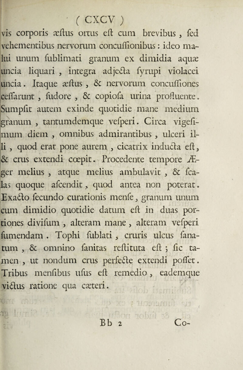 vis corporis ceilus ortus cft cura brevibus , fed vehementibus nervorum concuflionibus: ideo ma¬ lui unum fublimati granum ex dimidia aquas uncia liquari , integra adje&a fyrupi violacei uncia. Itaque asilus , & nervorum concuffiones ceflarunt , fudore , & copiofa urina profluente. Sumpfit autem exinde quotidie mane medium granum , tantumdemque vefperi. Circa vigeli- mum diem , omnibus admirantibus , ulceri il¬ li , quod erat pone aurem , cicatrix inducla eft, & crus extendi coepit. Procedente tempore A- ger melius , atque melius ambulavit , & fca- las quoque afcendit, quod antea non poterat. Exado fecundo curationis menfe ^ granum unum cum dimidio quotidie datum elt in duas por¬ tiones divifum , alteram mane, alteram vefperi fumendam . Tophi fublati, cruris ulcus fana¬ tum , & omnino fanitas rdlituta eft lic ta¬ men , ut nondum crus perfede extendi polfet. Tribus menlibus ufus elt remedio, eadem que vidus ratione qua casteri.