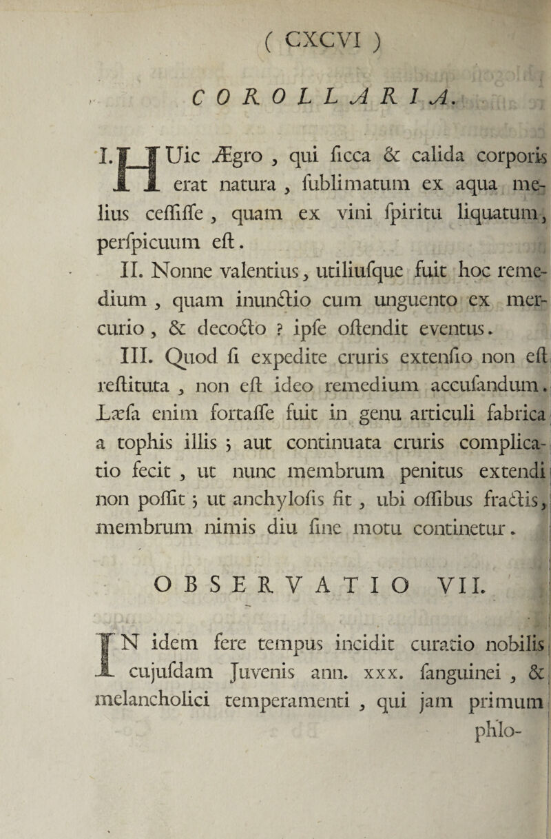 COROLLARIA. I.f ¥ Uic AEgro , qui ficca & calida corporis i A erat natura , fublimatum ex aqua me¬ lius cefliffe , quam ex vini fpiritu liquatum, perfpicuum eft. II. Nonne valentius, utiliufque fuit hoc reme¬ dium , quam inunctio cum unguento ex mer¬ curio , & decodto ? ipfe offendit eventus. |j III. Quod ft expedite cruris extenfio non eft reftituta , non eft ideo remedium accufandum. LaTa enim fortaffe fuit in genu articuli fabrica a tophis illis ; aut continuata cruris complica¬ tio fecit , ut nunc membrum penitus extendi non poflit ut anchylofis fit, ubi oftibus fradfis, membrum nimis diu fine motu continetur. OBSERVATIO VII. I ’ i V ' « IN idem fere tempus incidit curatio nobilis cujufdam Juvenis ann. xxx. fanguinei , & melancholici temperamenti , qui jam primum phlo- :