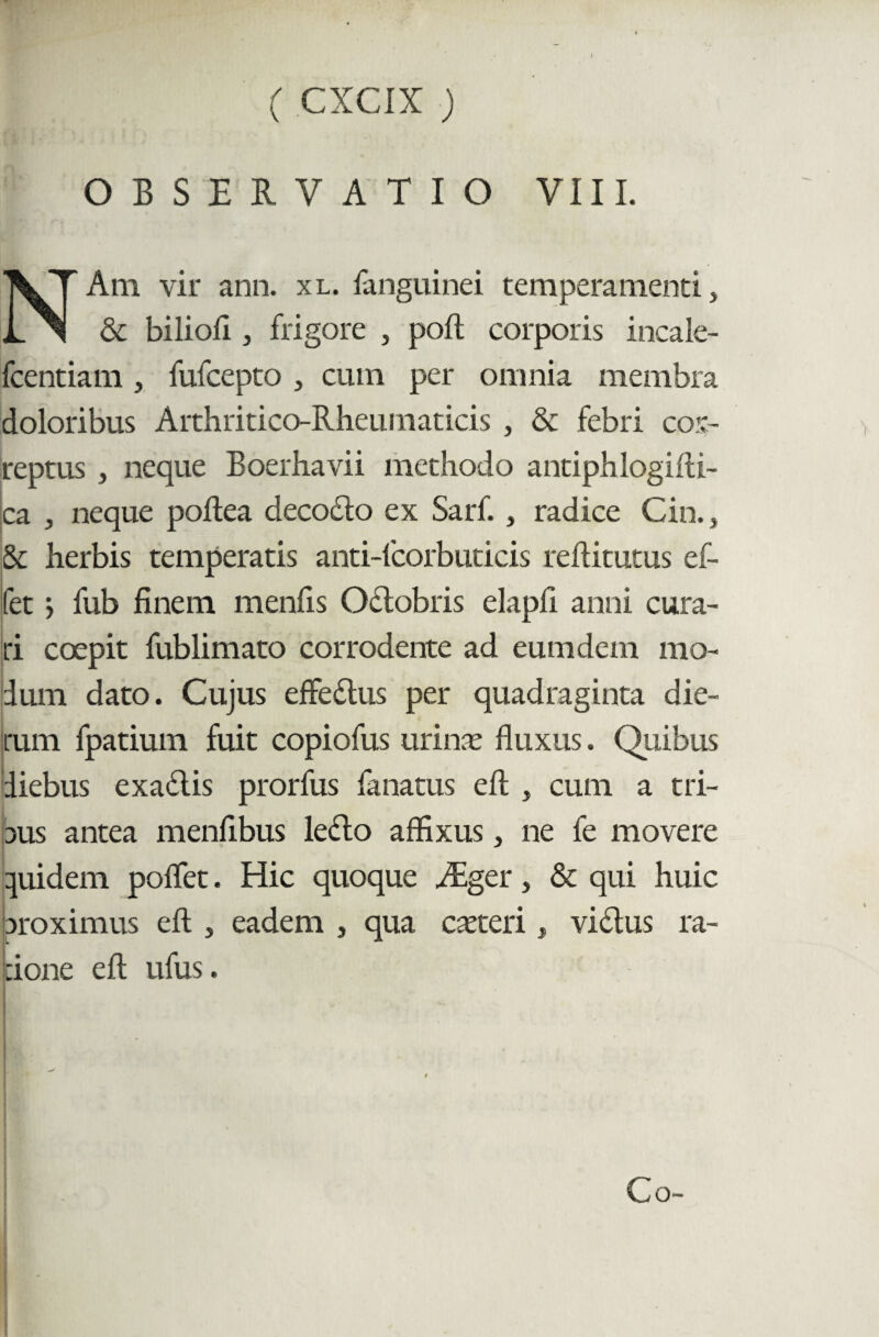 OBSERVATIO VIII. Ani vir ann. xl. fanguinei temperamenti, & biliofi, frigore , poft corporis incale- fcentiam , fufcepto , cum per omnia membra doloribus Arthritico-Rheumaticis , & febri cor¬ reptus , neque Boerhavii methodo antiphlogilli- ca , neque poftea decocfo ex Sarf., radice Cin., Sc herbis temperatis anti-fcorbuticis reflitutus ef- fet j fub finem menfis Odlobris elapfi anni cura¬ ri coepit fublimato corrodente ad eumdem mo¬ dum dato. Cujus effedus per quadraginta die¬ rum fpatium fuit copiofus urina; fluxus. Quibus diebus exadlis prorfus lanatus efl: , cum a tri- ous antea menfibus lefto affixus, ne fe movere quidem poflet. Hic quoque .Ager, & qui huic proximus efl, eadem , qua creteri, vidtus ra¬ tione efl; ufus.