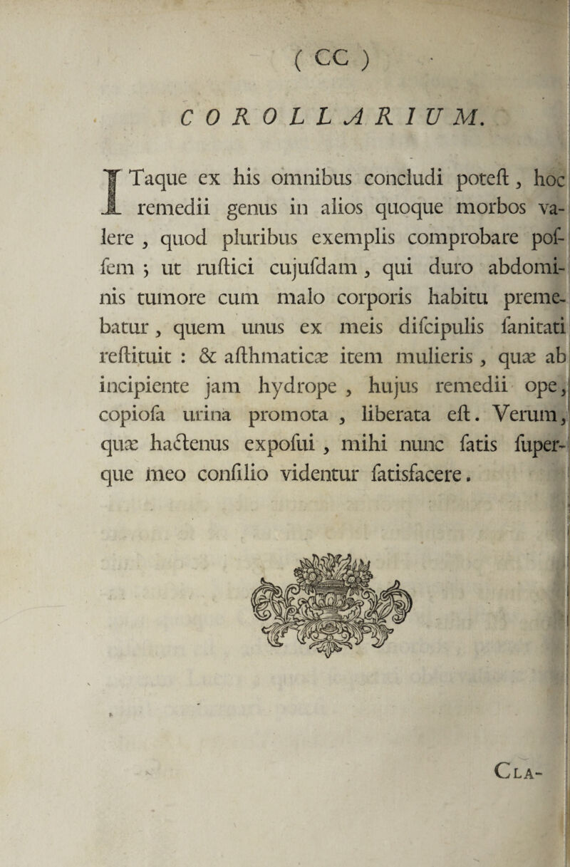 COROLLARIUM. T Taque ex his omnibus concludi poteft, hoc k. remedii genus in alios quoque morbos va¬ lere , quod pluribus exemplis comprobare pof- fem ■, uc ruftici cujufdam , qui duro abdomi¬ nis tumore cum malo corporis habitu preme¬ batur , quem unus ex meis difcipulis lanitati reftituit : & afihmatica: item mulieris, qua: ab incipiente jam hydrope , hujus remedii ope,j copiofa urina promota , liberata eft. Verum, qux hactenus expofui , mihi nunc fatis fuper- que meo conii lio videntur fatisfacere.