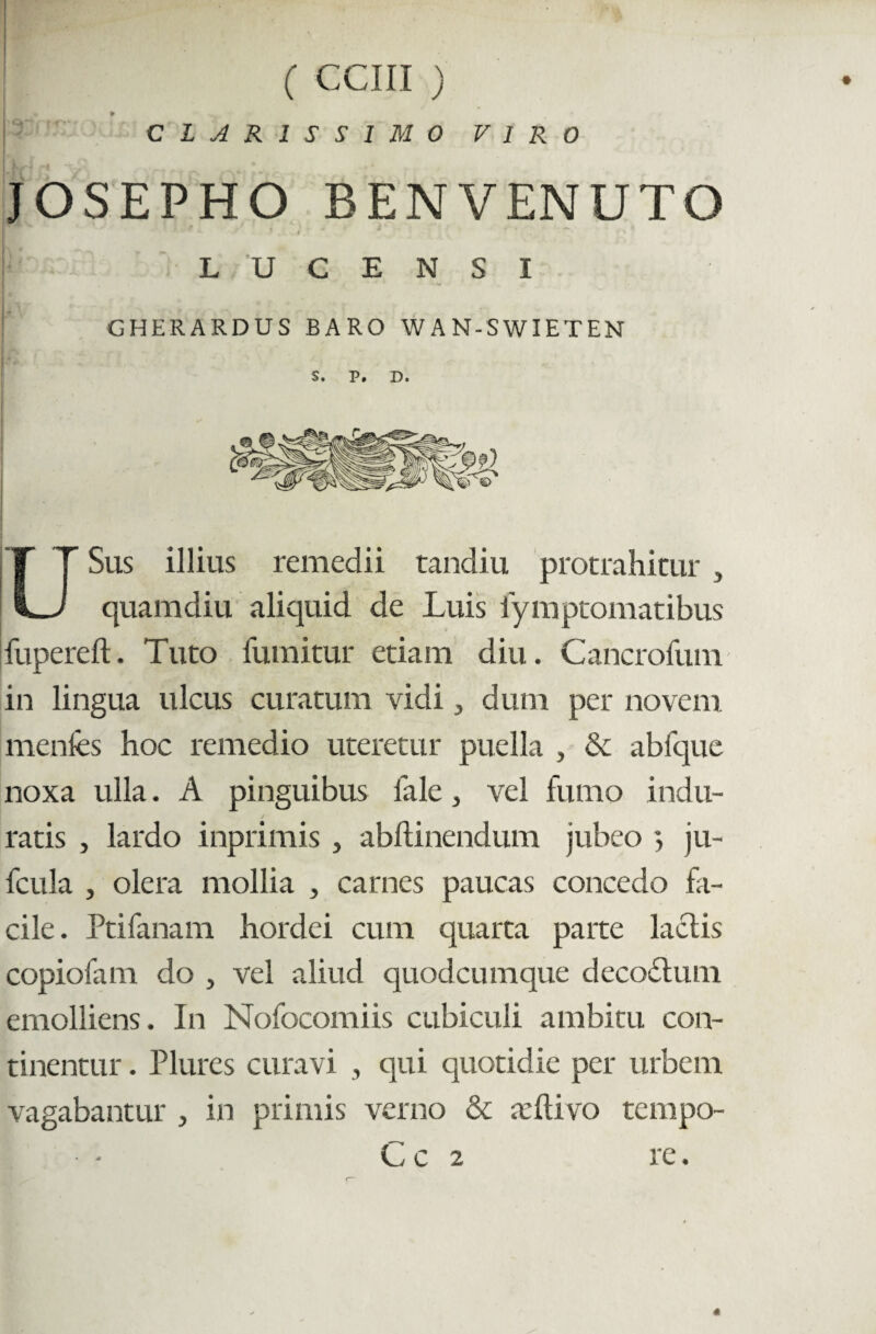 CLARISSIMO VIRO JOSEPHO BENVENUTO LUCENSI GHERARDUS BARO WAN-SWIETEN Sus illius remedii tandiu protrahitur , KJ quamdiu aliquid de Luis lymptomatibus fupereft. Tuto fumitur etiam diu. Cancrofum in lingua ulcus curatum vidi, dum per novem menfes hoc remedio uteretur puella , & abfque noxa ulla. A pinguibus falc, vel fumo indu¬ ratis , lardo inprimis , abflinendum jubeo > ju- fcula , olera mollia , carnes paucas concedo fa¬ cile. Ptifanam hordei cum quarta parte laciis copiofam do , vel aliud quodcumque decofitum emolliens. In Nofocomiis cubiculi ambitu con¬ tinentur . Plures curavi , qui quotidie per urbem vagabantur , in primis verno & aiftivo tempo- C C 2 re