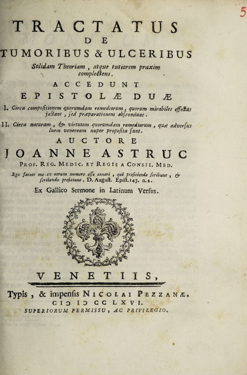TRACTATUS B? ■ D E TUMORIBUS & ULCERIBUS Soltdam Theoriam 3 atque tutiorem praxim complectens, ACCE DUNT E P I S T O L JE D U JE I* Circa compo (itionem q.uorumdam remediorum, quorum mirabiles effefilis j a fiant 3 jed praeparationem abj condunt. II. Circa naturam , is* virtutem -quorumdam remediorum , quae adverfus luem veneream nuper propofita funt* A U C T O R E j O A N N E A S T R U C PaoF. Rhg. Medic. et Regis a Consi i. Med. Ego fateor me ex eorum numero effe conari , qui proficiendo fcribunt , & fcribendo proficiunt, D. Auguft. Epift.143. n.l. Ex Gallico Sermone in Latinum Verfus. VENETIIS Typis , & impenfis Nicolai Pezzaml. cioiocclxvi. SUPERIORUM PERMISSU j AC PRIVILEGIO.