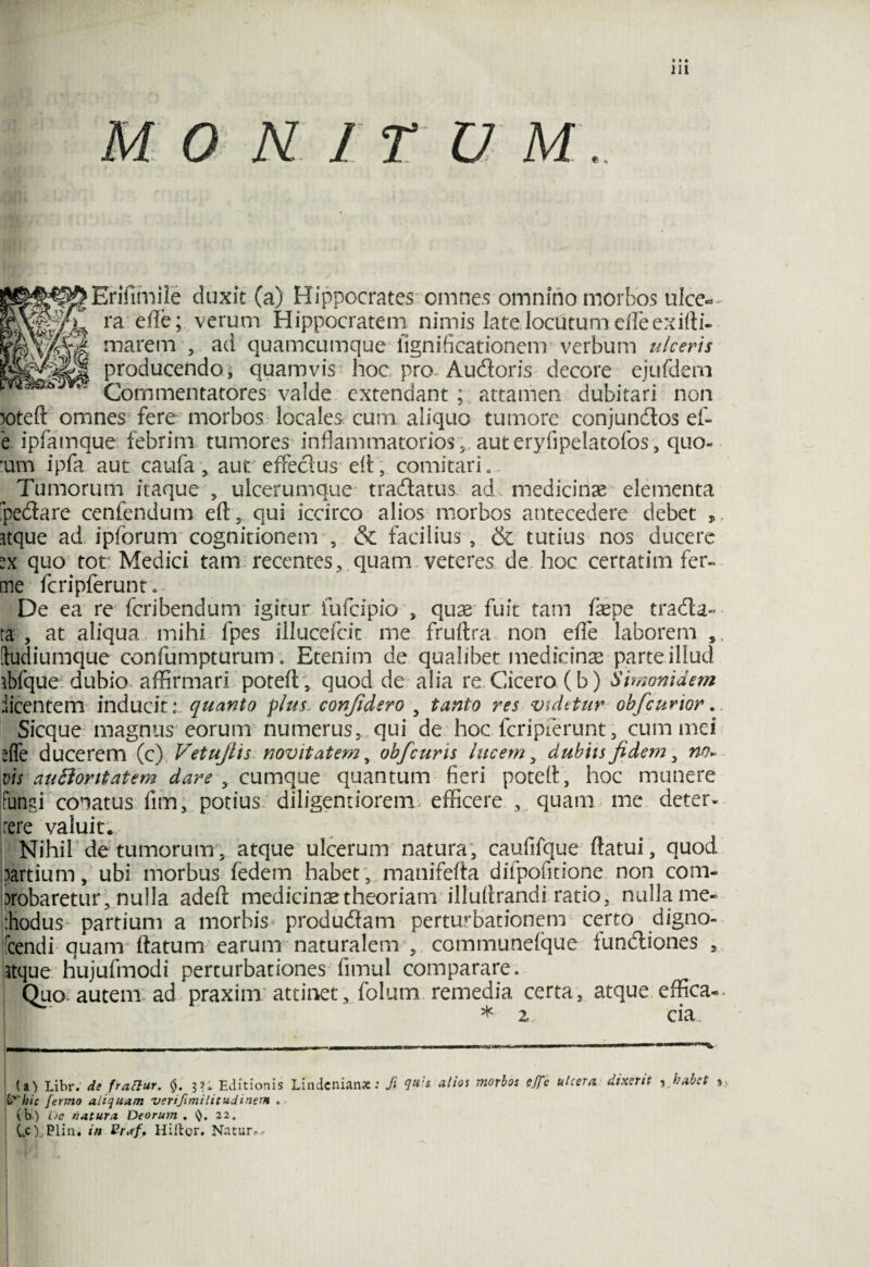 N 1 T U M.. ^^^Erifimile duxit (a) Hippocrates omnes omnino morbos ulce« ra efie; verum Hippocratem nimis late locutum effeexifli- ||Ws marem , ad quamcumque iignificationem verbum ulceris producendo, quamvis hoc pro Audoris decore ejufdem ^ & *' Commentatores valde extendant ; attamen dubitari non poteft omnes fere morbos locales cum aliquo tumore conjundos ef- e ipfamque febrim tumores inflammatorios , aut eryfipelatofos, quo- :um ipfa aut caufa, aut effectus efl, comitari. Tumorum itaque , ulcerumque tradatus ad .medicinae elementa pedare cenfendum eft, qui iccirco alios morbos antecedere debet , Kque ad ipforum cognitionem , & facilius , & tutius nos ducere quo tot Medici tam recentes, quam veteres de hoc certatim fer- me fcripferunt. De ea re fcribendum igitur iufcipio , quae fuit tam faepe trada- ta , at aliqua mihi fpes illucefcit me fruftra non efle laborem [tudiumque confumpturum. Etenim de qualibet medicinae parte illud ibfque dubio affirmari poteft, quod de alia re Cicero (b) Simonidem iicentem inducit: quanto plus, confidero , tanto res videtur obfcurior.. Sicque magnus eorum numerus, qui de hoc fcripferunt, cummei *{fe ducerem (c) Vetujlis novitatem, obfcuris lucem , dubiis fidem, no- vis auBontatem dare , cumque quantum fieri poteft, hoc munere fungi conatus fim, potius diligentiorem> efficere , quam me deter¬ rere valuit. Nihil de tumorum, atque ulcerum natura, caufifque flatui, quod ^artium, ubi morbus (edem habet , manifefta difpofitione non com¬ probaretur, nulla adefr medicinaetheoriam illuflrandi ratio, nulla me- rhodus partium a morbis produdam perturbationem certo digno- fcendi quam flatum earum naturalem , communelque fundiones , stque hujufmodi perturbationes fimui comparare. Quo autem* ad praxim attinet, folum remedia certa, atque, effica- * z cia. U) Libr. de frattur. 0. 3?; Editionis Lindcnian*: Ji alios morbos c.ffc ulcera dixerit y habet %, Vhic fermo aliquam verifimilitudinem . (b) De natura Deoru?n . 22. CO.Plin, in Prsf, Hiitcr. Nr.tur.-