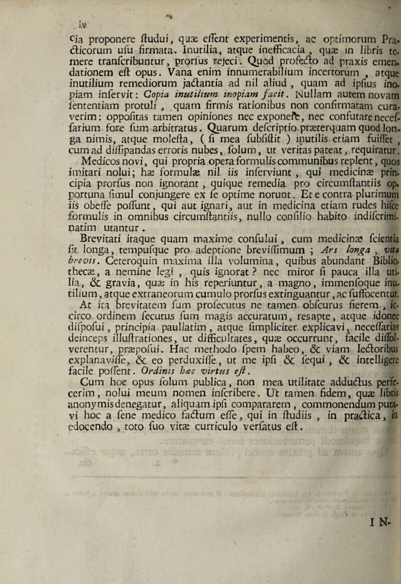 cfa proponere ftudui, quae effient experimentis, ac optimorum Pra« flicorum ufu firmata. Inutilia, atque inefficacia , quae jn libris te¬ mere tranfcribuntur, prorfus rejeci. Quod profoflo ad praxis emen* dationem eft opus. Vana enim innumerabilium incertorum , atque inutilium remediorum jadantia ad nil aliud , quam ad ipfius ino¬ piam infervit: Copia inutilium inopiam facit. Mullam autem novam lentendam protuli , quam firmis rationibus non confirmatam cura¬ verim: oppofitas tamen opiniones nec exponete, nec confutare necef- farium fore fum arbitratus. Quarum defcriptio prseterquam quod lon¬ ga nimis, atque molefla, ( fi mea fubfiftit ) inutilis etiam fuiffet , cum ad diffipandas erroris nubes, folum, ut veritas pateat, requiratur. Medicosnovi, qui propria opera formulis communihus replent, quos imitari nolui; hae formulas nil iis inferviunt , qui medicina prin¬ cipia prorfus non ignorant, quique remedia pro circumflandis op. portiina fimul conjungere ex fe optime norunt. Et e contra plurimum iis obeffie poffunt, qui aut ignari, aut in medicina etiam rudes hifce formulis in omnihus circumflant iis, nullo confilio habito indifcrimi- natim utantur.. Brevitati itaque quam maxime confului, cum medicinas fcientia fit longa, tenipufque pro adeptione breviffimum ; Ars longa , vita brevis. Ceteroquin maxima illa volumina, quibus abundant Biblio¬ thecae, a nemine legi , quis ignorat ? nec miror fi pauca illa uti¬ lia, & gravia, qua; in his repexiuntur, a magno, immenfoque inu¬ tilium , atque extraneorum cumulo prorfus extinguantur, ac fuffocentur. At ira brevitatem fum prolecutus ne tamen obfcurus fierem , ic¬ circo ordinem fecutus fum magis accuratum, res apte, atque idonee difpofui, principia.paullatim, atque fimpliciter explicavi, neceffiarias deinceps iiluftrationes, ut difficultates, quae occurrunt, facile diffob verentur, praepofud Hac methodo fpem habeo, & viam ledloribus explanaviffie, &. eo perduxifle, ut me ipfi & fequi, & intelligere facile poflent. Ordinis hcee virtus ejl. Cum hoc opus folum publica, non mea utilitate addudlus perfe¬ cerim, nolui meum nomen infcribere. Ut tamen fidem, quae libris anonymisdenegatur, aliquam ipfi compararem, commonendum puta¬ vi hoc a fene medico fa&um effie, qui in fludiis , in practica, in edocendo , toto fuo vitae curriculo verfatus efl.