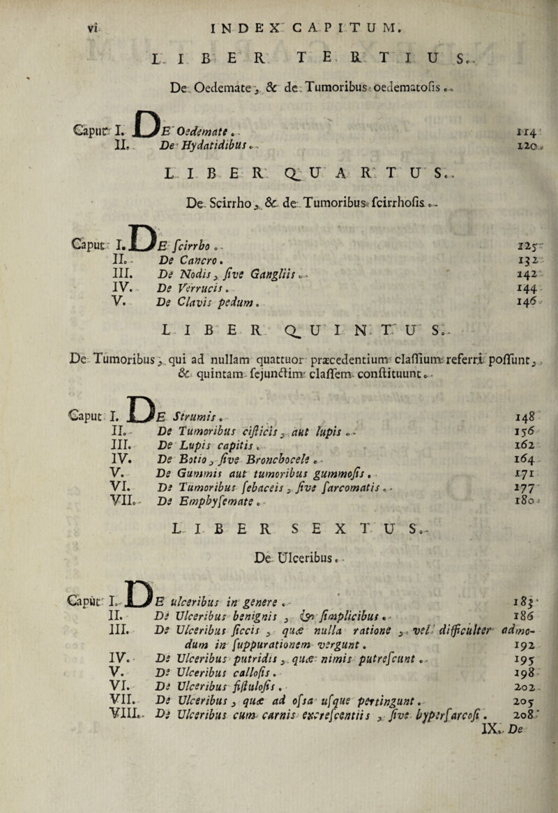 L. I B E' R T E R T I U De Oedemate i & de. Tumoribus oedematous . - i D E Oedemate IL De Hydatidibus „, L I B £ R: CL U A* Rt T U' Se De . Scirrho ^ 3c de Tumoribus r fcirrhofis . - Sc 114: 120 -9 D I. Sl^JE fcirrbo 0 - IL - De Cancro. III. De Nodis, five Gangliis *- IV. - De Verrucis . V. De Clavis pedum. LIBE R; CL U' I N: TT U S 12$ 132 242 144' 146 De Tumoribus j., qui ad nullam quattuor procedentium clafTium; referri pofTunt, & quintam fejunftim clafifem conftituunu- Caput: 1. D E Strumis, t , ^ 148 u. D? Tumoribus cifticis3 aut lupis** 156 IIL De Lupis capitis «> 162 IV. B? Bjf/0 ^ Broncbocele * 154 V. De Gammis aut tumoribus gummofis. 17 r VI. D* Tumoribus [ebaceis 9 Jive farcomatis .. 177 VII.. Ite Empbyfemate * » 180 > L I B E R S E X T U S,- De Ulceribus.. Caput: L D E ulceribus in genere • • 183* II. Ulceribus benignis ^ {impiicibus • ■ 186 IIL D? Ulceribus jiccis y qucs nulla ratione s : vel difficulter admo- dum in fuppurationem vergunt. 192 IV. D? Ulceribus putridis ,. «/'/w/j putrefcunt. - 195 V. D* Ulceribus callofis. 198 VI. Di Ulceribus fifhilofis , 202 - VII. De Ulceribus; quce ad ofsa u[que pertingunt. 205 VIIL- Ulceribus cum carnis excrefcentiis y five byperfareofi. 208' IX,- De