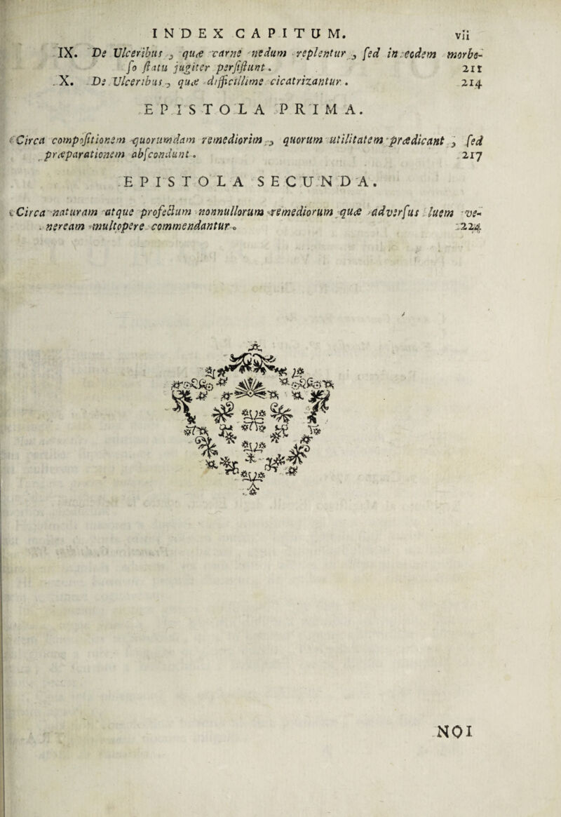 vli INDEX CAPITUM. X ** , IX. De Ulceribus qurt carne nedum replentur , fed in . eodem morbo- fo flatu jugiter psrjifiunt. 2ir .X. De Ulceribus,0 quae difficillime cicatrizantur. • 214 E P I S T O L A ;P RIMA. iCirca compofitionem quorumdam remediorim quorum utilitatem praedicant > fed praeparationem abfcondunt. .217 EPISTOLA SECUNDA. i Circa naturam atque profeblum nonnullorum -remediorum quae >adv;rfus luem -ve- . neream multopere commendantur1224 NQI