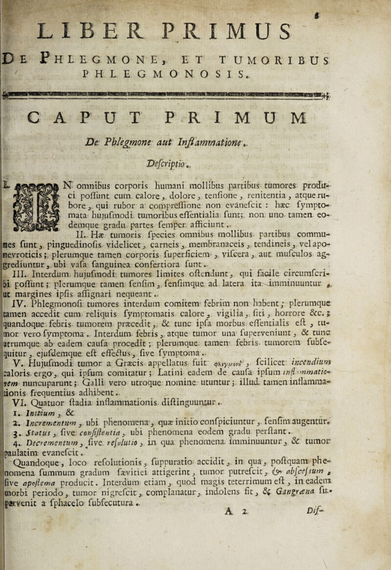 LIBER PRIMUS -t PHLEGMONOSIS. C A P U T P R I M U M De Phlegmone aut Inflammatione iptio N omniBus corporis humani mollibus partibus tumores produ¬ ci poliunt cum calore ,, dolore , tenfione, renitentia, atque ru- bore , qui rubor a compreffione non evanefcit : hsec fympto- mata hujufmodi tumoribus eflfentialia funt; non uno tamen, eo* deraque gradu partes femper. afficiunt .. II.. Hae tumoris fpecies omnibus mollibus partibus commu¬ nes funt , pinguedinofis. videlicet , carneis , membranaceis , tendineis , vel apo- nevroticis; plerumque tamen corporis fuperficiem vifcera , aut mufculos ag¬ grediuntur, ubi vafa fanguinea confertiora funt. III. Interdum, hujufmodi tumores limites ollendunt, qui facile circumfcri- bi poliunt; plerumque tamen fenflm,, fenfimque. ad-latera ita>Jinminuuntur * ut margines ipfis affignari nequeant.- IV. Phlegmonofl tumores interdum comitem febrim non habent; plerumque tamen accedit cum reliquis fymptomatis calore, vigilia, fiti, horrore &c. ? quandoque febris tumorem pnecedit, & tunc ipfa morbus eflentialis efb , tu¬ mor vero fymptoma. Interdum febris, atque tumor una fuperveniunt, & tunc utrumque ab eadem caufa procedit; plerumque, tamen febris- tumorem fubfe- quitur , ejufdemque eft effefhis, five fymptoma.. V. Hujufmodi tumor a Grascis appellatus fuit «»£•*, fcilicet incendium i:aloris ergo, qui ipfum comitatur; Latini eadem de caufa ipfum inflammatio*- nem nuncuparunt; Galli vero utroque nomine utuntur; illud, tamen inflamma* donis frequentius adhibent VI. Quatuor fladia inflammationis, diflinguuiuur 1.. Impium , & 2. Incrementum , ubi phenomena, quze initio confpiciuntur, fenfmi augentur® 3. Statui 3 five confiflentia, ubi phenomena eodem gradu perflant. 4.. Decrementum ,ffive. refolutio, in qua phenomena. imminuuntur, & tumor paulatim evanefcit. rQuandoque , loco refolutionis, fuppuratio acciditin qua , poftquam phe¬ nomena fummum gradum faevitiei attigerint, tumor putrefeit, (9* abjcejsum £ five apoftema producit. Interdum etiam, quod magis teterrimum efl , in eadem cnorbi periodo, tumor nigrefeit,, complanatur,, indolens fit, &; Gattgrana pervenit a fphacelb fubfecutura •> A 2. Difl