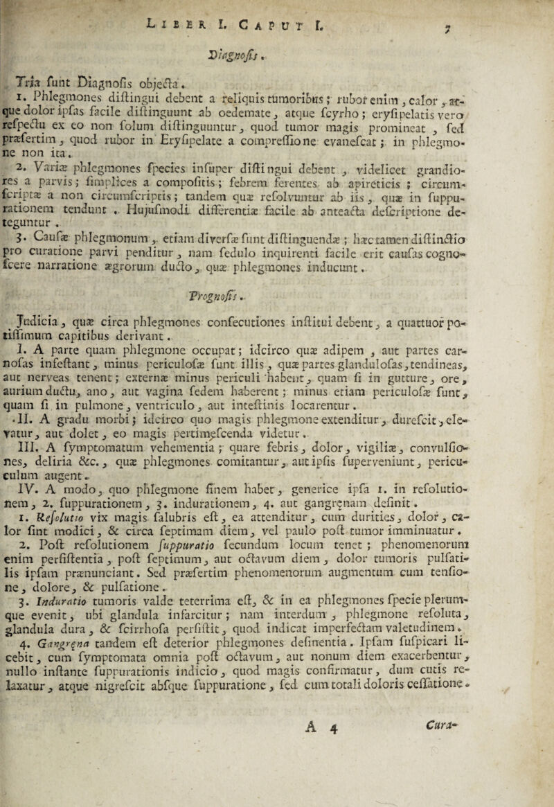 7 Diiignofis, Tria funt Diagnofis objefla. 1. Phlegmones diftingui debent a reliquis tumoribus; rubof cnitn3 calor rat¬ que, dolor ipfas facile diftinguunt ab oedemate , atque fcyrho; eryfipelatis vero refpeftu ex eo non folum diflinguuntur , quod tumor magis promineat , feci prasfertim j quod rubor in Eryfipelate a compreffio ne evanefcac; in phlegmo¬ ne non ita. 2. Varia phlegmones fpecies infuper diflingui debent , videlicet grandio¬ res a parvis; fimplices a compofitis; febrem ferentes ab apireticis ; circum- feriptx a non circumfcriptis; tandem quas refolvumtir ab iis ^ quas in fitppu- rationem tendunt «. Hujufmodi differentias facile ab anteada defcriptione de¬ teguntur . 3. Caufas phlegmonum, etiam diverfas funt diftingirendas; fiatetamen diffindlio pro curatione parvi penditur , nam fedulo inquirenti facile erit caufas cogno* fcere narratione agrorum dufio, quas, phlegmones inducunt. Trognofts. Judicia , qu& circa phlegmones confecutiones inflitui debent, a quattuor po- tiffimum capitibus derivant. 2. A parte quam phlegmone occupat; idcirco quas adipem , aut partes car* nofis infeflant, minus periculofie funt illis , quas partes glandiilofas, tendineas, aut nerveas tenent; externas minus periculi'habent, quam fi in gutture,, ore, auriumduedu, ano, aut vagina fedem haberent; minus etiam periculofie funt, quam fi in pulmone, ventriculo, aut intefiinis locarentur. • II. A gradu morbi; idcirco quo magis phlegmone extenditur , durefeit, ele¬ vatur, aut dolet, eo magis peitimyfcenda videtur. III. A fymptomatum vehementia; quare febris, dolor, vigilis, convulfio nes, deliria &c., qus phlegmones comitantur, autipfis fuperveniunt, pericu- culum augente IV. A modo, quo phlegmone finem habet, generice ipfa 1. in refolutio- nem, 2. fuppurationem, 3. indurationem, 4. aut gangrenam definit. 1. Refolutio vix magis falubris eft, ea attenditur, cum durities, dolor, ca¬ lor fint modici, & circa feptimam diem, vel paulo pofl tumor imminuatur. 2. Pofl; refolucionem fuppuratio fecundum locum tenet ; phenomenoriim enim perfiftentia, poft feptimum, aut oftavum diem, dolor tumoris pulfati* lis ipfam prasnunciant. Sed prasfertim phenomenorum augmentum cum tenfio- ne, dolore, & pulfacione. 3. Induratio tumoris valde teterrima efl, & in ea phlegmones fpecie plerum¬ que evenit, ubi glandula infarcitur; nam interdum, phlegmone refoluta, glandula dura, & fcirrhofa perfiftit, quod indicat imperfedam valetudinem. 4. GiX*igr$na tandem eft deterior phlegmones delinentia. Ipfam fufpicari li¬ cebit, cum fymptomata omnia pofl o&avum, aut nonum diem exacerbentur, nullo inflante fuppurationis indicio, quod magis confirmatur, dum cutis re¬ laxatur, atque nigrefeit abfque fuppuradone , fed cum totali doloris cellatione *