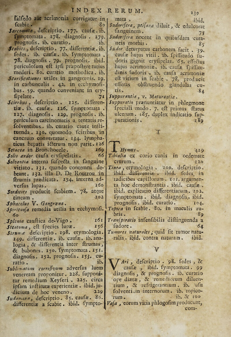 falfedo aiit acrimonia corrigatur in fcabie. 80 Sarcomata, defcriptio. 177. caufs. ib. fymptomata. 178. diagnofis . 179. prognofis. ib. curatio. ib. Scabies 3 defcriptio. 77. differentis. ib. fedes. ib. caufs. ib. fymptomata . 78. diagnofis . 79. prognofis. ibid. periculofuni eft ipfi prapoftere tutius mederi. 80. curatio methodica, ib. Scarificationes utiles in gangrosnis. 19. in carbunculis . 42. in ecchymofi-, bus. 59. quando conveniant in ery- fipelate. iji Scirrbus, defcriptio . 125. differen¬ tis. ib. caufs. 126. fymptomata f 127. diagnofis. 129. prognofis. ib. periculum carcinomatis a tentatis re- folventibus. ib. curatio caute infti- tuenda . 130. quomodo fcirrhus 'in cancrum converratur. 134. lympha¬ ticus hepatis ifterum non parit.126 Setacea in Bronchocele. 169 Solis ardor caufa ervfipelatis . 66 Solventia interna fufpe&a in fanguine vitiato. 131. quando contemni de-* beant. 132. illa D. Da Routrou dn flrumis prsdicata. 154. interna ad- verfus lupas. '*6o Sordittes producit fcabietn. 78. atque tineam . *P1 Sphacelus V. Gangraena. Spjrituofa remedia utilia in ecchymofi. 60 Splenia cauftica de-Vigo • 161 Steatoma, eft fpecies lups. 156 Strumtf defciiptio. 198. etymologia. 149. differentis. ib. caufs. ib.ana¬ logia j Sc differentia inter ftrumas/ & bubones. 150. fymptomata. 151. diagnofis. 152. prognofis. 153. cu¬ ratio . ib. Sublimatum corrcftvum adverfus luem veneream proponitur. 228. fupponi- tur remedium Keyferi . 225. circa ipfam inftituts experientis. ibid. ju¬ dicium de hoc veneno. 2.29 Sudatuiva, defcriptio. 85. caufs. 80. -differentis a fcabie. ibid. fympto- ‘mata > ibid. Sudorifera, ptifana diluit, Sc edulcorat fanguinem. y^ Sudorifera nocent in quibufdam cuta¬ neis morbis» gy Sudor deturpatus carbonem facit . '39. •Caufs hujus vitii, ib. fpifiitudo lu- doris gignit eryfipelas. 65. effectus hujus acrirhonis* ib. caufs fpiffjtu- dinis fudoris ib. caufa acrirnonis eft vitium in fcabie . 78. producit 'efferas obftruendo glandulas cu¬ tis. §4 Suppurantia, v. Maturantia. Suppuratio prsnuntiatur in phlegmone fpeciaii modo. 7. eft primus ftatus ulcerum. 185. duplex indicatio fup- :purationis. «189 T JL Hymus. '4x9 Tibialia ex corio canis in oedemate crurum. -iifc Tinea ,'etymologia . 100. defcriptio . ibidL differentis . ibid. fedes, in radicibus capillorumtoi.'argumen¬ ta. hoc demonflrantia. ibid. caufs * ibid. explicatio differentiarum. 102. fymptomata . ibid. diagnofis,. ibid. prognofis. ibid. curatio. 104. Topica in fcabie. 80. in maculis ru¬ bris . 89 Tranfpiratio infenfibilis diftinguenda a fudore. '64 Tumores naturales ; quid fit tumor natu¬ ralis . ibid. contra naturam. ibid. V VAri , defcriptio . 98. fedes Sc caufs , ibid. fymptomata . 99 diagnofis Sc prognofis. ib. curatio ope dists Sc remediorum diluen* tium , Sc refrigerantium, ib. ufix folventiuin internorum, ib. topico- vrum • ib. Sc 100 Vafa j eorum vitia phlogofimprodticuntj com-