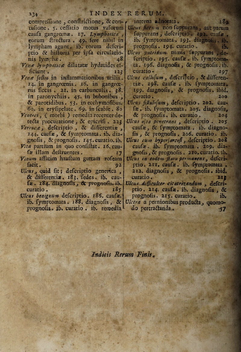 eompreiUone , conflridione, & con¬ tuli one . 5. ceffatio motus vaforum caufa gangraena;. 17. Lymphatica > eorum flrudura . 49. fere nihil in lympham agunt. ib.v eorum defcri¬ ptio & hiftoria per ipfa circulatio¬ nis lympha?. 48 Venae lymphaticae dilatata; hydatides ef¬ ficiunt . 123 Venae [e&to in inflammationibus utilis.. 14. in gangraenis.. i'6. in gangrae¬ nis ficcis . 21. in carbunculis., 38. in paronychiis, 45. in bubonibus , & parotidibus. 53. in ecchymofibus. 6q. in eryfipclate. 69. in fcabie. 80 Venerei s ( morbi ) remedia recenter de- teda procuratione , Sc epicrifi . 223 Verrucae 3 defcriptio , Sc differentiae , 144. caufse, Sc fymptomata. ib. dia- gnofis, & prognofis. 145. curatio, ib. Vita partium in quo confiftat. id. cau- fse illam deftruentes . 17 Vinum affatim hauftum guttam rofeam facit. 92 Ulcusy quid fit; defcriptio generica * Sc differentias. 183. fedes. ib. cau- fae. 184. diagilofis , 8c prognofis. ib. curatio. 185 Ulcus benignum defcriptio. 186. caufa;. ib. fymptomata. i88. diagnofis , & prognofis, ib. curatio . ib. remedia interna adnotata. 189. Ulcus fictum non fuppurans , aut* parum ftippurans , defcriptio . 192. caufa; , ib. fymptomata. 193. diagnofis. ib. prognofis. 194. curatio. $ ib. Ulcus putridum nimis fuppurans , de¬ fcriptio. J95T. 'caufse . ib. fymptoma- ta. 196. diagnofis , Sc prognofis. ib. curatio- 197 Ulcus callofum > defcriptio, Sc differen¬ tia;. 198. caufa; . ib. fymptomata. 199. diagnofis, & prognofis. ibid. Curatio. 200 Ulcus fijiulofum j defcriptio . 202. cau- fe. ib. fymptomata. 205. diagnofis, Sc prognofis. ib. curatio . 204 Ulcus ojsa penetrans , -defcriptio . 20$ caufse, Sc fymptomata . ib. diagno¬ fis , Sc prognofis . 26(5. curatio. ib. Ulcus cum byper\arcofi} defcriptio. 208 caufe. ib. fymptomata . 209. dia^ gnofis, Sc prognofis . 210. curatio, ib, j Ulcus irt eodem Jiatu per manens., defcri- ptio. 211. caufa;. ib. fymptomata . 2i2. diagnofis, Sc prognofis. ibid. curatio. 2I| Ulcus difficulter cicatrizandum y defcri¬ ptio. 214. caufa;. ib. diagnofis , Sc prognofis. 215'. curatio. ib. Ulcera a pernionibus produda., quomo¬ do pertradanda,. 57 Indicis Rerum Finis *