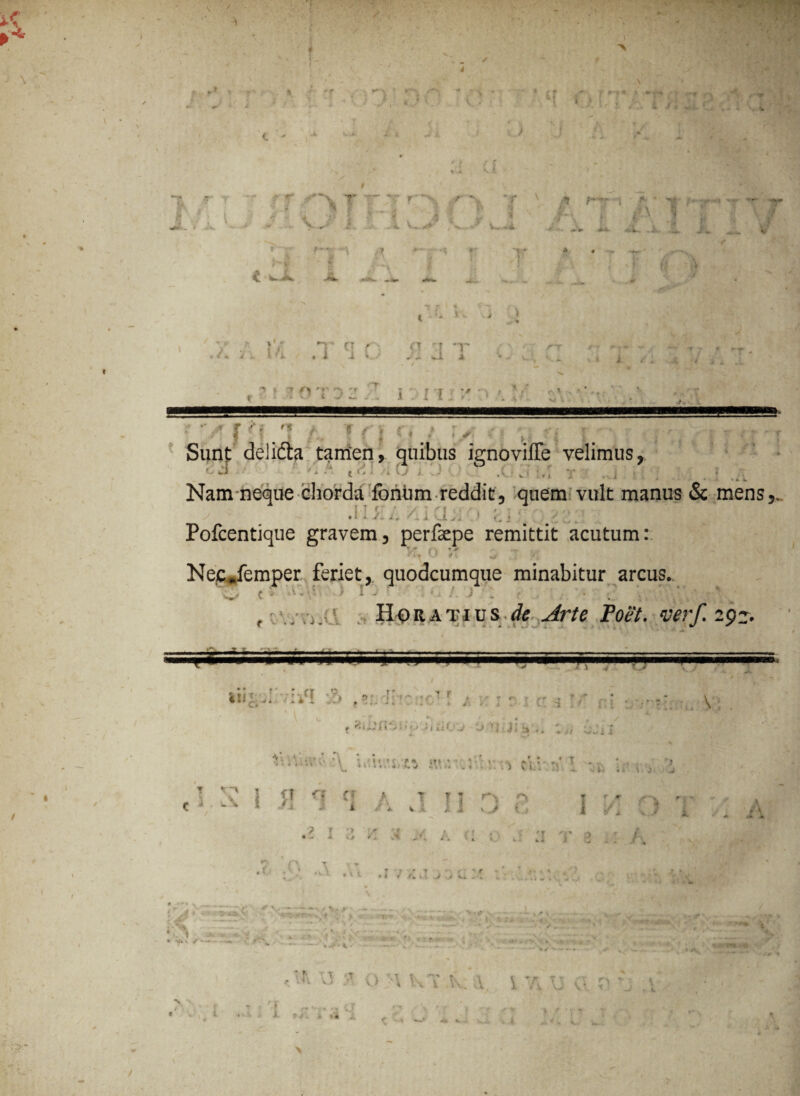 « \ ■. * 1 A *. . y . ?' 9 * t > • ht .** ■ ; (r-^ < « ‘ ; , • ’ “T’ (T f' /i ..i ■* ^ r*» ' < / f t 1 V i «* ■ f h ; l f - t f \ * w > Jx» — ■** v -••*• 5. * 4 .'. v, «. V—/V-.,-' V— »4. •; f. sT y- \ *t / »- '»*W* •»»•• -A-i -*i~. -A. j?x r 'Y f* ■ r r r » « >.■ * v /vr ^ r J »’ /. : . i V . i 'i : a r •r , r. w-i 4 V.A. p- ». j — T •» «. » > /i- i / . i .1 ? » T ^ 'f 1 'r T i J J '• ' \ * ' ■' x ■ 't V/ t w» x_ I . i l v * * . i ' - x t <F\ >■'_ •. • ;/rpf i /. Tfi Sunt delicta tamen, quibus ignoviffe velimus, oJ\.> n.t , ') o •' .0 Jl,i T • ., i s: ; Nam neque chorda forihm reddit, quem vult manus & mens,. Alsit, /clCiJiO y; :\ Pofcentique gravem, perfaepe remittit acutum: 0 NeCpfemper feriet, quodcumque minabitur arcus. , ( S • '• I - /. , • Horatius de Arte Poet. verf. 29». ~— s y. 1 v — A lii.^A •:if! .!» , 5;. ii 'f?  \ ,* ; * r ^ - t* J * X ftiA li i 'i-Jj j Jl-j,. / ^ • A (\ \ c*v .i, ?tr rv, 1 1 • /' T c ^ V\ 1 J1 A 1 T ’ r - ^ w * 1 ' - i i /1 wl ii vj * it> i. 9 j A A ? f •> r '/ < . .» ✓ - ; / A ( > ^ : ’ .Vt ,17/M /,l.M » '*• \ ~ J # «■’ >'.£», V t f . t. i. t -JX, v -■>. ^ W.X /-- , t . •'. * 1 ;* v * T' T X h vi O >\ l\T.Kx \ V ’ r. t t X V. N . /• ? *# <- - .4 / V