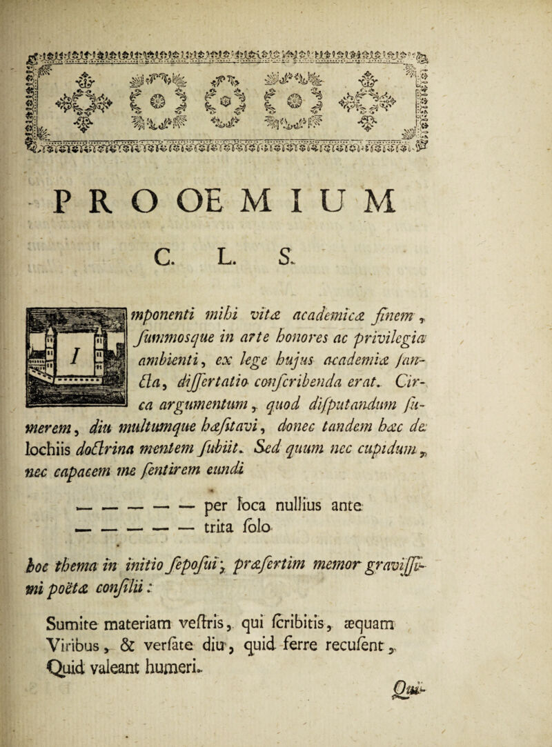 1 ■&- W <s> fe & gh % =55% # £a -’% •<p* <&> ^W»*^ • X r :i<> :>S [p :£ HI* • • • • «• • •'•' • • • • • ••'••-* «^ * • P R O OE M I U M C. L. S, % mponenti mihi vita, academica finem r fummosque in arte honores ac privilegia ambienti, ex lege hujus academia fun¬ da y differ tatio- conferibenda erat.. Cir¬ ca argumentum y quod difputandim fu¬ mer em , diu multumque ha/it avi, donec tandem hac de: lochiis dodrina mentem fubiit. Sed quum nec cupidum „ nec capacem me fentirem eundi --per loca nullius ante —-trita folo hoc thema in initio fepofui y prafertim memor mi poeta confilii: Sumite materiam veftris, qui feribitis, aequam Viribus » & verfate diu', quid ferre reculent y Quid valeant humeri- i- M'