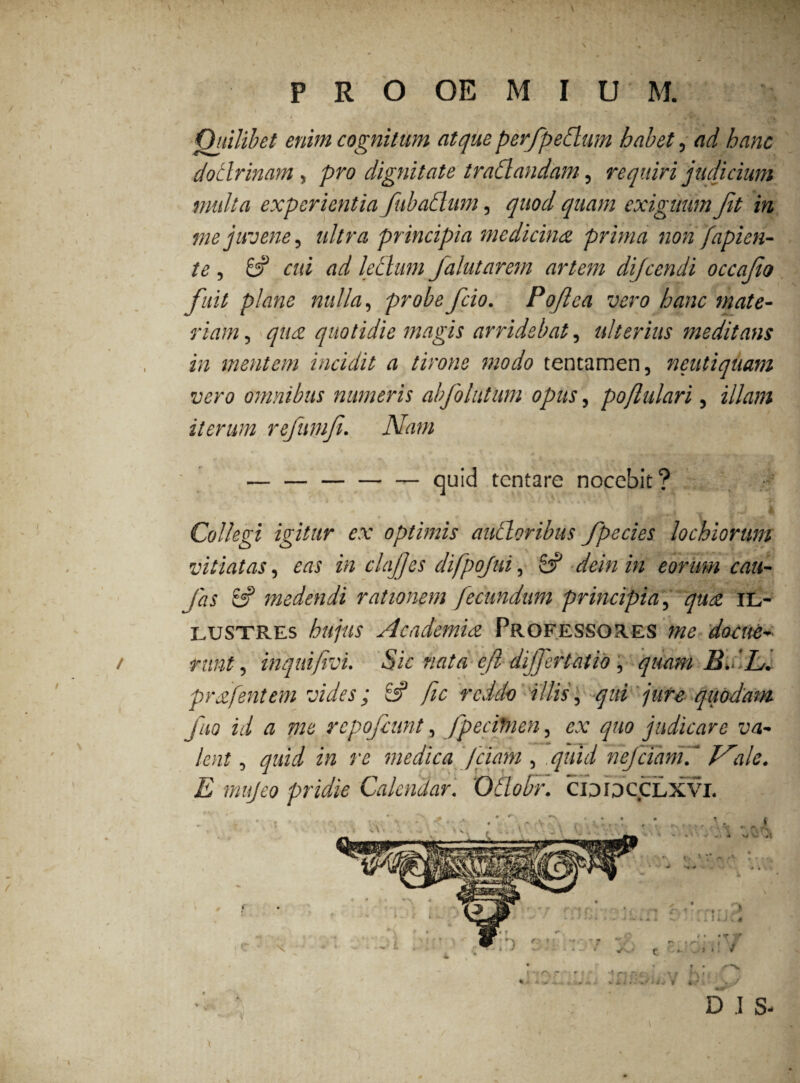 t \ * , V*4 . <t Quilibet enim cognitum atque perfpedlum habet, ad hanc doclrinam, pro dignitate tradlandam, requiri judicium multa experientia fubadlum, quod quam exiguum fit in me juvene, ultra principia medicina prima non fapien- te, 8? cui ad leclum flutarem artem dijcendi occafo fuit plane nulla, probe fcio. Poflea vero hanc mate¬ riam , qua quotidie magis arridebat, ulterius meditans in mentem incidit a tirone modo tentamen, neutiquam vero omnibus numeris abfolutum opus, poflulari, illam iterum refumf. Nam » ' * f * * \ ' m * — — — — — quid tcntare nocebit? i ■+ v v ♦ ? 4 i. w * »7 4 . « Collegi igitur ex optimis alitioribus fpecies lochiorum vitiatas, in clajjes difpojui, 8? deinin eorum cau¬ las 8? medendi rationem fecundum principia, il¬ lustres hujus Academia Professores me docue¬ runt , inquifivi. Sic nata e(l dijfertatio, quam B f JL. pr a jentem vides; 8? jic reddo illis, qui jure quodam Jiio id a me repofcunt, fpecitncn, ex quo judicare va¬ lent , medica /fiam , .quid nefciamf Nile. E mujeo pridie Calendar. Oilodr. CIDDCCLXVI. . . ■. : • . • . * * ' v • • t i c • s f v r>. *? t 1 ■* % V •* w i. 1 v 4 < • • T v * Dr»rt.-.,y V * P\- •i W Vrf «* t r • \/ n)| ’ r & ■ D .1 S- /