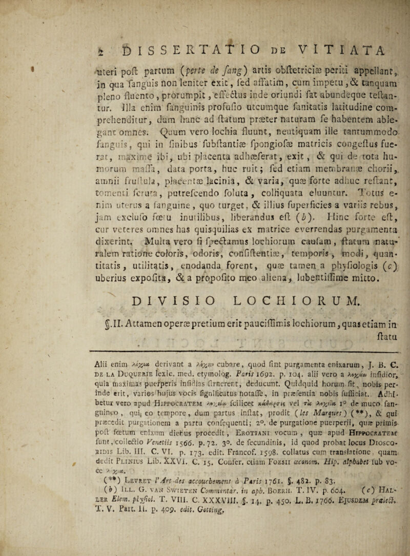 uteri pofl partum {ferte de fang) artis obftetrici® periti appellant, in qua fanguis non leniter exit, fed affatim, cum impetu ,& tanquam pleno fluento, prorumpit,'effectus inde oriundi fat abundeque teftan- tur. Illa enim (anguinis profuiio utcumque fanitatis latitudine com¬ prehenditur, dum Iranc ad (latum praeter naturam fe habentem able¬ gant omnes. Quum vero lochia fluunt, neutiquam ille tantummodo fanguis , qui in finibus fuhftantise fpongiofae matricis congeftus fue¬ rat, maxirne ibi, ubi placenta adhreferat, exit, & qui de tota hu¬ morum maffa, data porta, huc ruit; fed etiam membratae chorii, amnii fruflula, placentae lacinia, & varia, qure forte adhuc reftant, comenti fcruta, putrefcendo foluta , colHquata eluuntur. Totus e- nim uterus a (anguine, quo turget, & illius fuperficies a variis rebus, jam exclufo fceru inutilibus, liberandus e(i (b). Hinc forte eft, cur veteres omnes has quisquilias ex matrice everrendas purgamenta dixerint. Multa vero fi fgeclamus lochiorum cauiam , flatum natu- ralem ratione coloris, odoris, confidentiae, temporis, modi, quan¬ titatis, utilitatis, enodanda forent, quae tamen a phyfiologis (tr) uberius expofita, & a propofito meo aliena, lubentiilime mitto. DIVISIO LOCHIORU M. *^> X p r-s' * >1 **• * V * * . ■* ' i * » r ^ # g. II. Attamen operae pretium erit pauciffimis Icchiorum, quas etiam in , (latu Alii enim Xc^ec derivant a cubare, quod fuit purgamenta enixarum, J. B. C. de la Duquerie lexic. med. etymolog. Paris 1692. p. 104. alii vero a infidior, quia maximas puerperis infidias llrncrent, deducunt. Quidquid horum fit, nobis per¬ inde erit, varios hujus vocis fignilicatus tiotafle, in prasfentia nobis fuffieiat. Adhi¬ betur vero apud Hippocratem feilicet x«^cr<? vel rU Xo%um i° de muco fan- guinco , quij eo tempore, dum partus inflat, prodit (les Mar^ues) (**), & qui pnecedit purgationem a partu confequenti; 2°. de purgatione puerperii, quas primis poli foetum enixum diehus procedit , Erotiani vocum , quos apud Hippocratem funt, coile&io Vcnetiis 1566. p. 72. 3°. de fecundinis, id quod probat locus Drosco- 2iDis Lib. III. C. VI. p. 173. edit. Francof. 1598. collatus cum translatione quam dedit Plinius Lib. XXVI. C. 15. Confer, ciiam Foesii csconom. Hip. alpbabct lub vo¬ ce > 6. (**) Levret V Art-des accouchemens a Pavis 1761. §. 482. p. 83* (&) III. G. vaw Swieten Commentar, in aph. Boerii. T. IV. p. 604. (c) Hal- ler Elem. plyfiol. T. VIII. C. XXXVIII. §. 14. p. 450. L. B, 1766. EjuSD£M prtictt*