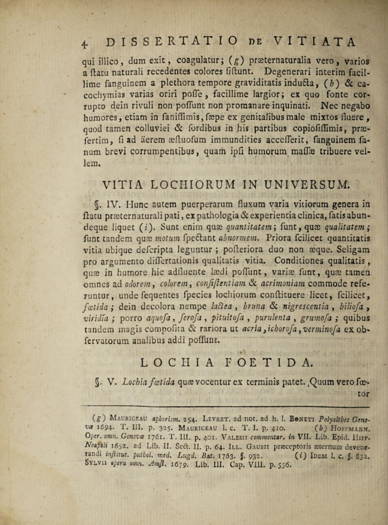 qui illico, dum exit, coagulatur; (g) praeternaturalia vero, varios a (latu naturali recedentes colores fidunt. Degenerari interim facil¬ lime fanguinem a plethora tempore graviditatis indu&a, (/;) & ca- cochymias varias oriri pofle, facillime largior; ex quo fonte cor¬ rupto dein rivuli non poffunt non promanare inquinati. Nec negabo humores, etiam in faniffimis, faepe ex genitalibus male mixtos fluere, quod tamen colluviei & fordibus in his partibus copiofiflimis, pras- fertim, fi ad aerem aeftuofum immundities accefferit, fanguinem fa¬ num brevi corrumpentibus, quam ipfi humorum maffae tribuere vel¬ lem. VITIA LOCE IORUM IN UNIVERSUM. §. IV. Hunc autem puerperarum fluxum varia vitiorum genera in flatu prseternaturali pati, ex pathologia & experientia clinica, fatis abun- deque liquet (i). Sunt enim quae quantitatem; funt,quoe qualitatem; funt tandem quae motum fpeclant abnormem. Priora fcilicet quantitatis vitia ubique defcripta leguntur ; pofleriora duo non aeque. Seligam pro argumento differtationis qualitatis vitia. Conditiones qualitatis, quae in humore hic adfluente l^edi poffunt, variae funt, quae tamen omnes ad odorem, colorem, confiftentiam & acrimoniam commode refe¬ runtur, unde fequentes fpecies lochiorum conftituere licet, fcilicet, foetida; dein decolora nempe lattea , bruna & nigrescentia , biliofa , viridia ; porro aquofa, ferofa , pituitofa , purulenta , grumofa ; quibus tandem magis compofita & rariora ut acria, ichorofa, verminofa ex ob- fervatorum analibus addi poliunt. LOCE IA FOETIDA. 5. V. Lochia foetida quae vocentur ex terminis patet. .Quum vero foc- tor (g) Mauriceaii apborism. 254. Levret. ad not. ad h, 1. B©jneti Polyaltbes Gena- l694* T. III. p. 325. Mauriceau 1. c. T. I. p. 410. (b) Hoffmann. Oper. omn. Genevce 1761. T. III. p. 401. Valesii commentar. in VII. Lib. Epid. Hipp. Neapoli 1652. ad Lib. II. Sedi. II. p. 64. III. Gaubii pneceptoris sternum devene¬ randi inftitut. patbol. med. Lugd. Bat. 1763. {. 932. (?) Idem 1. c. $. 832. Sylvii opera omn. Amji. 1679. Lib. III. Cap. Vili. p. 556.