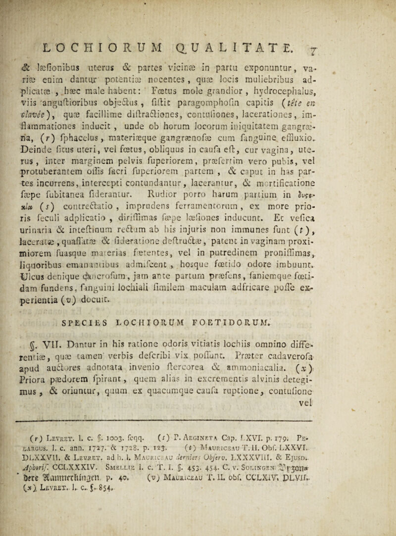 & Isefionibus uterus & partes vicinas in partu exponuntur, va¬ rias enim dantur potentias nocentes, quos locis muliebribus ad- -plicatse , haec male habent: Foetus mole grandior , hydrocephalus, viis'anguflioribus objeflus , fidit paragomphofin capitis (tete en clavee), quae facillime diftra&iones, contuliones, lacerationes, im- flammationes inducit , unde ob horum locorum iniquitatem gangrae¬ na, (r) fphacelusmateriaeque gangraenofae cum fanguine effluxio. Deinde ficus uteri, vel foetus, obliquus in caufa e(l, cur vagina, ute¬ rus , inter marginem pelvis fuperiorem, preeferrim vero pubis, vel protuberantem offis facri fuperiorem partem , & caput in has par¬ tes incurrens, intercepti contundantur, lacerantur, & mortificatione faspe fubitanea fiderantur. Rudior porro harum partium in ^0- 3ilx (s) contre&atio , imprudens ferramentorum, cx more prio¬ ris feculi adpiicatio , diriffimas faspe loefiones inducunt. Et vefica urinaria & inteflrinum rectum ab his injuris non immunes funt (?), laceratas ,-quaflatae- <Sc tlderatione deflrufilas, patent in vaginam proxi¬ miorem fuasque ma erias ferentes, vel in putredinem proniffimas, liquoribus emanamibus admificent , hosque foetido odore imbuunt. Ulcus denique cfkocrofum , jam ante partum praefens, faniemque foeti¬ dam fundens. fanguini lochiali fimilem maculam adfncare polle ex¬ perientia (v) docuit. SPECIES LOCHIOItUM FOETIDO RU MV g. VII. Dantur in his ratione odoris vitiatis lochiis omnino diffe¬ rentiae, quae tamen' verbis defcribi vix poliunt. Praeter cadaverofa apud auctores adnotata invenio dercorea & ammoniacalia* (3) Priora paedorem fpirant, quem alias in excrementis alvinis detegi¬ mus , & oriuntur, quum ex quacumque caufa ruptione, contulione vel (r) Levret. 1. c. §. io03. feqq. (s) P. Aegineta Cap. J XVI. p. 179. Ps- iiARGUS. 1. c. ann. 1727. & t72.8. p. T23, (t) Mauriceau T.II. Obf. LXXVL DLXXVII. & Levret. ad h. 1. Mauric. au dernisrs Obferv, LXXXViil. & Ejusd. Apbsrif. CCLXXXIV. Smellte i. c. T. I. $. 453. 454. C. v. Soiungen; Sere ^amtrcrllin^en. p. 40» (v) Mauriceau T.II. obf. CCLXiVi PLVIL- Levret.. 1. c.. f-854.