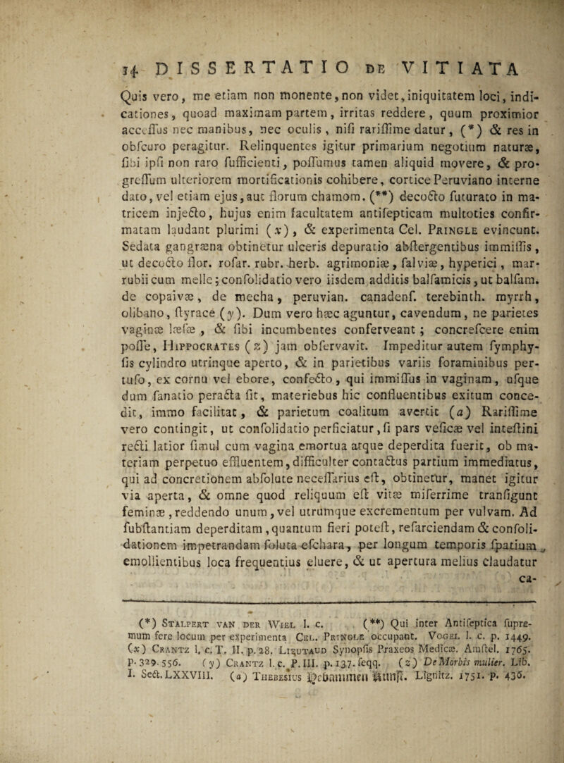 Quis vero, me etiam non monente,non videt,iniquitatem loci, indi¬ cationes, quoad maximam partem, irritas reddere, quum proximior accefius nec manibus, nec oculis, nifi rariffime datur, (*) & res in obfcuro peragitur. Relinquentes igitur primarium negotium naturae, libi ipfi non raro fufficienti, poffumus tamen aliquid movere, & pro- greflum ulteriorem mortificationis cohibere, corticePeruviano interne dato, vel etiam ejus,aut florum chamom. (**) decodto futurato in ma¬ tricem injedto, hujus enim facultatem antifepticam multoties confir¬ matam laudant plurimi (.v), & experimenta Cei. Pkingle evincunt. Sedata gangraena obtinetur ulceris depuratio abflergenubus immitlis, ut deco&o flor, rofar. rubr. flerb. agrimoniae, falviae, hyperici, mar¬ rubii cum meile; confolidatio vero iisdem additis balfamicis, ut balfam. de copaivae, de mecha, peruvian. canadenf. terebinth. myrrh, olibano, fiyrace (y). Dum vero haec aguntur, cavendum, ne parietes vaginae laefoe , & Ubi incumbentes conferveant ; concrefcere enim pofie, Hippocrates (z) jam obfervavit. Impeditur autem fymphy- fis cylindro utrinque aperto, & in parietibus variis foraminibus per- tufo, ex cornu vel ebore, confedlo, qui immifius in vaginam, ufque dum fanatio perafta fit, materiebus hic confluentibus exitum conce¬ dit, immo facilitac, & parietum coalitum avertit (a) Rariflime vero contingit, ut confolidatio perficiatur,fi pars veficae vel inteflini recli latior fimul cum vagina emortua atque deperdita fuerit, ob ma¬ teriam perpetuo effluentem,difficulter conta&us partium immediatus, qui ad concretionem abfolute neceflarius efl, obtinetur, manet igitur via aperta, & omne quod reliquum efi: vitae miferrime tranfigunc feminae ,reddendo unum, vel utrumque excrementum per vulvam. Ad fubfiantiam deperditam ,quantum fieri poteft, refarciendam & confoli- dationem impetrandam foiuta -efchara, per longum temporis fpatium emollientibus loca frequentius eluere, & ut apertura melius claudatur ca- (*) Stalpert van der Wiel 1. c. (**) Qui inter Antifeptica fupre- mum fere locum per experimenta Cel. PrtNgle occupant. Vogel 1. c. p. 1449. (x) Crantz 1. c. T. II. p. 28. Lis;utaud Synopfis Pxaxeos Medica;. Amftel. 1765. P-329. 556. (y) Crantz l.c. P. III. p. 1.37. feqq. (2) De Morbis mulier. Lib. I. LXXVIII. (a; Thebesius fJcbfUliincU JSunfl. Lignitz. 1751. p. 43^*