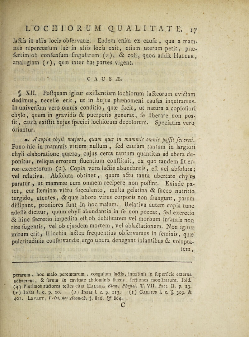 0 * ^ Ju61is in aliis locis obfervatm. Eadem enim es caufa , qua a mam¬ mis repercusfum lac in aliis locis exit, etiam uterum petit, pras- fertim ob confenfum fingularem (r), & coli, quod addit Haller, analogiam (j), quae inter has parces vigent. C A U S /E, §. XII. Podquam igitur exidentiam lochiorum la&eorum evi&am dedimus, necede erit, ut in hujus phaenomeni caufas inquiramus. In univerfum vero omnis conditio, quae facit, ut natura a copiofiori chylo, quem in gravidis & puerperis generat, fe liberare non pos- fit, caufa exiftit hujus fpeciei lochiorum decolorum. Speciatim vero oriuntur. x. A copia chyli majori, quam qiuc in mammis omnis pojjit feccrni. Pono hic in mammis vitium nullum , fed caufam tantum in largiori chyli elaboratione quaero, cujus certa tantum quantitas ad ubera de¬ ponitur, reliqua errorem fluentium condituit, ex quo tandem fit er¬ ror excretorum (r). Copia vero ladlis abundantis, ed vel abfoluta; vel relativa. Abfoluta obtinet, quum a£tu tanta ubertate chylus paratur, ut mammae eum omnem recipere non podint. Exinde pa¬ tet, cur faeminae viftu fuqculento, multa gelatina & fucco nutritio turgido, utentes, & qua? labore vires corporis non frangunt, parum diffipant, proniores funt in hoc malum. Relativa autem copia tunc adede dicitur, quum chyli abundantia in fe non peccat, fed excretio & hinc fecretio impedita ed ob debilitatem vel morbum infantis non rite fugentis, vel ob ejusdem mortem , vel abladlationem. Non igitur mirum erit, fi lochia !a6tea frequentius obfervamus in feminis, qu^e pulcritudinis confervandae ergo ubera denegant infantibus & volupta¬ tem , perarum , hoc malo peremtarum , coagulum lactis, inteftinis in fuperficie externa adhaerens, & ferum in cavitate abdominis fluens, fe&iones monftrarunt. Ibid. (q) Plurimos audores teftes citat Haller. Elem. Fbyfiol. T. VII. Part. II. p. 23, (r) Idem l. c. p. 20. (s) Idem 1. c. p. 113. (.t) Gaubius 1. c. 309, & 401. Levret, r An. des Accoucb, $. 826. 864. C ✓ <