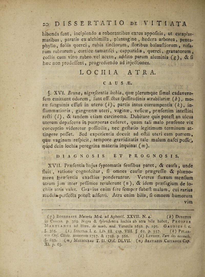 j*' _ , • .« . f i . . • bibenda funt, incipiendo a roborantibus extus appofitis, ut cataplas¬ matibus, paratis ex alchimilla, plantagine, hedera arborea, penta¬ phyllo, foliis querci, rubia tindlorum , floribus balaufliorum , rofa- rum rubrarum , cortice tamanfci , capparidis , querci, granatorum , codlis cum vino rubro vel aceto, addico parum aluminis (g)t & fi haec non prodefient, progrediendo ad injedliones. LOCIIIA ATRA. C A U S JE. §; XVI. Bruna, nigrefcentia lochia, quae plerumque fimul cadavero- fum erniuunt odorem , funt effl dtus fpiflitudinis atrabilariae (h)} mo¬ rae fanguinis efFufi in utero (/), partis intus corrumpentis (k), in¬ flammationis , gangraenae uteri, vaginae, veficae, praefertim inteflini re&i (/) , & tandem etiam carcinoma. Dubitare quis potefl an ulcus uterum depafcens in puerperas caderet, quum tali malo praefente vix conceptio videretur poflibiiis, nec geflatio legitimum terminum at¬ tingere poflet. Sed experientia docuit ad oflii uteri eam partem, quae vaginam refpicit, tempore graviditatis tale malum nafci poflfe.’, qdod dein lochia peregrina materia inquinat ( m). e ■ 'DIAGNOSIS ET PROGNOSIS. XVII. Praefentia hujus fyptomatis fenflbus patet, & caufa, unde fluit , ratione cognofcitur, fi omnes caufae praegreflae & phaeno¬ mena fpraerentia exadlius ponderantur. Veteres fluxum meniium atrum jam inter pefiimos retulerunt (»), <& idem praefagium de lo- chiis atris valet. Gratius enim flre femper fubefl malum, cui rarius medels*ptrfe6la potefl adferri. .Atra enim bilis, fi omnem humorum vim (g) Boerhaave Materia Med. ad Aphorif. XXVII. N. 4. (b) Duretus in Coneas, p 369. Nigra & fplendentia lochia ab atra bile habet, Prosper Marti anus ad Hipp. de morb. mul. Venetiis 1652. p. 195. Gaubius I. c. £• 3^5« C*) Sylvius 1. c. Lib III cap. VIII. $ 62. p. 557. (k) Pelar- o’is Qbf. Clinic. annorum 1727. & 1728. p 566. (l) Levret. l*art da accoucb. ■S» #53* Cmj Mauriceau T. II. OL>f. DLVII. (n) Aretaeus Cappadox Cap, XI. p. 63.