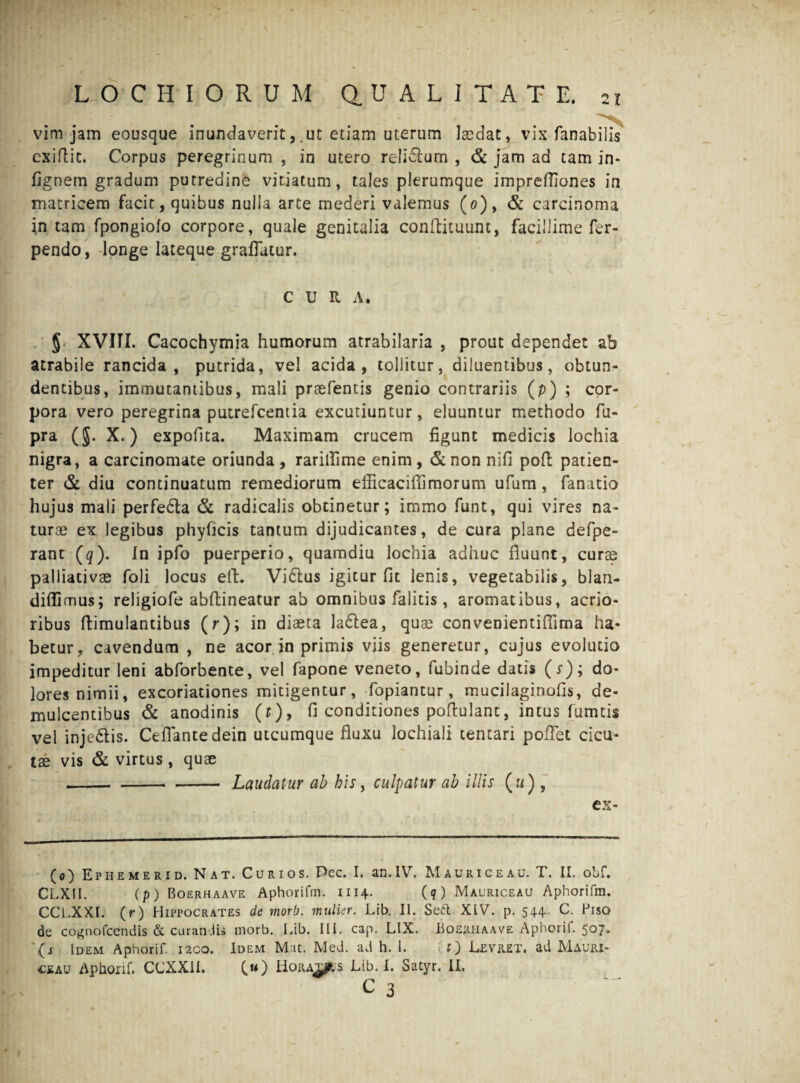 vim jam eousque inundaverit,.ut etiam uterum laedat, vix fanabilis cxiflit. Corpus peregrinum , in utero reliSum , & jam ad tam in- fignem gradum putredine vitiatum, tales plerumque imprefliones in matricem facit, quibus nulla arte mederi valemus (0), & carcinoma in tam fpongiolo corpore, quale genitalia conftituunt, facillime fer- pendo, longe lateque graflatur. CURA. § XVIII. Cacochymia humorum atrabilaria , prout dependet ab atrabile rancida, putrida, vel acida, tollitur, diluentibus, obtun¬ dentibus, immutantibus, mali prsefentis genio contrariis (p) ; cor¬ pora vero peregrina putrefcentia excutiuntur, eluuntur methodo fu- pra (J. X.) expolita. Maximam crucem figunt medicis lochia nigra, a carcinomate oriunda, rarillime enim, &non nifi poft patien¬ ter & diu continuatum remediorum efficacifli morum ufum, fanatio hujus mali perfe&a & radicalis obtinetur; immo funt, qui vires na¬ turae ex legibus phyficis tantum dijudicantes, de cura plane defpe- rant (q). In ipfo puerperio, quamdiu lochia adhuc fluunt, curae palliati vae foli locus eft. ViCtus igitur fit lenis, vegetabilis, blan- difiimus; religiofe abftineatur ab omnibus falitis, aromatibus, acrio¬ ribus ftimulantibus (r); in diaeta ladfea, quae convenientifiima ha¬ betur, cavendum , ne acor in primis viis generetur, cujus evolutio impeditur leni abforbente, vel fapone veneto, fubinde datis (r); do¬ lores nimii, excoriationes mitigentur, fopiantur, mucilaginofis, de¬ mulcentibus & anodinis (t)> fi conditiones poftulant, intus fumtis vel inje&is. Certante dein utcumque fluxu lochiali tentari pofTet cicu¬ tae vis & virtus , quae --- Laudatur ab his, culpatur ah illis («), ex- (0) Ephemerid. Nat. Curio s. Pec. I. an. IV. M a uri ce au. T. II. obf. CLXII. (p) Boerhaave Aphorifm. 1114. (?) Mauriceau Aphorifin. CCLXXI. (r) Hippocrates de morb. mulier. Lib. II. S eft. XIV. p. 544.. C. Piso de cognofcendis & curandis morb. Lib. III. cap. LIX. Hoeriiaave Aphorif. 507. (j Idem Aphorif. 1200. Idem M it. Med. ad h. 1. f) Levret. ad Mauri- ceau Aphorif. CCXX1I. (w) HoRAms Lib. I. Satyr. II.