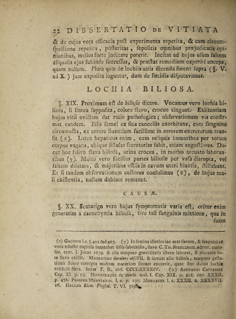 / -2 DISSERTATIO de VITIATA & de cujas vera efficacia pofh experimenta repetita, & cum circum- fpe&ione repetita , poderitas , fepofitis omnibus praejudicatis opi¬ nionibus, melius forte judicare poterit. Incitat ad hujus ufum faltecn aliqualis ejus fubinde fucceffus, & praedat remedium experiri anceps, quam nullum. Plura quce de lochiis atris dicenda forent fupra (§. V. ad X. ) jam expofita leguntur, dum de foetidis difputavimus. LOCHIA BILIOSA. XIX. Proximum eft de biliofis dicere. Vocamus vero lochia bi- liofa, fi lintea fuppofita, colore flavo, croceo tingunt.' Exiftentiam hujus vitii evi&am dat ratio pathologica; obfervationum vis confir¬ mat eandem. Bilis femel ex fuis cancellis exorbitans', cum fanguine circuma&a, ex errore fluentium facillime in errorem excretorum tran- fit (a*). Latex hepaticus enim , cum reliquis humoribus per totum corpus vagans, ubique fifiulas fecretorias fubit, etiam angufiiores. Do¬ cet hoc faliva flava biliofa, urina crocea , in morbo arcuato laboran* tibus (y). Multo vero facilius partes biliofae per vara disrupta, vel faltern dilatata, & majoribus oftiisin cavum uteri hiantia, ftillabunt. Ec fi tandem obfervationum au&ores confulimus (s) , de hujus ma¬ li exifientia, nullum dubium remanet. C A U S JE. g. XX. Scaturigo vero hujus fymptomatis varia ed, oritur enim generatim a cacochymia biliofa, live tali fanguinis mixtione, qua in fuam (x) Gaubius I.c. 5.401 .?ad 403. (y ) In femina itterica lac erat flavum, & fanguini ex vena edudto copiofa innatabat bilis fubviridis, flava C. Th. Bierlingii. adverf. curio- for. cent, I. Jenae 1679. & alia tempore graviditatis ittero laborat, & placenta to¬ ta flava exiftit. Mauriceau demitrs obf.Vll. & iterum alia biliofa, tempore gefta- tionis fluore correpta multam materiem flavam excrevit, quae fine dubio lochia reddidit flava. Idem T. II. obf. CCCLXXXXIV. (2) Aeetaeus Cappadox Cap. XI. p. 63. FIipporrates de morb. mul. I. Cap. XIX. p. 428. cap. XXXII. p. 438. Prosper Martianus. 1. c. p. 195. Morgagni 1. c. XXXII. 2. XXXXVII.