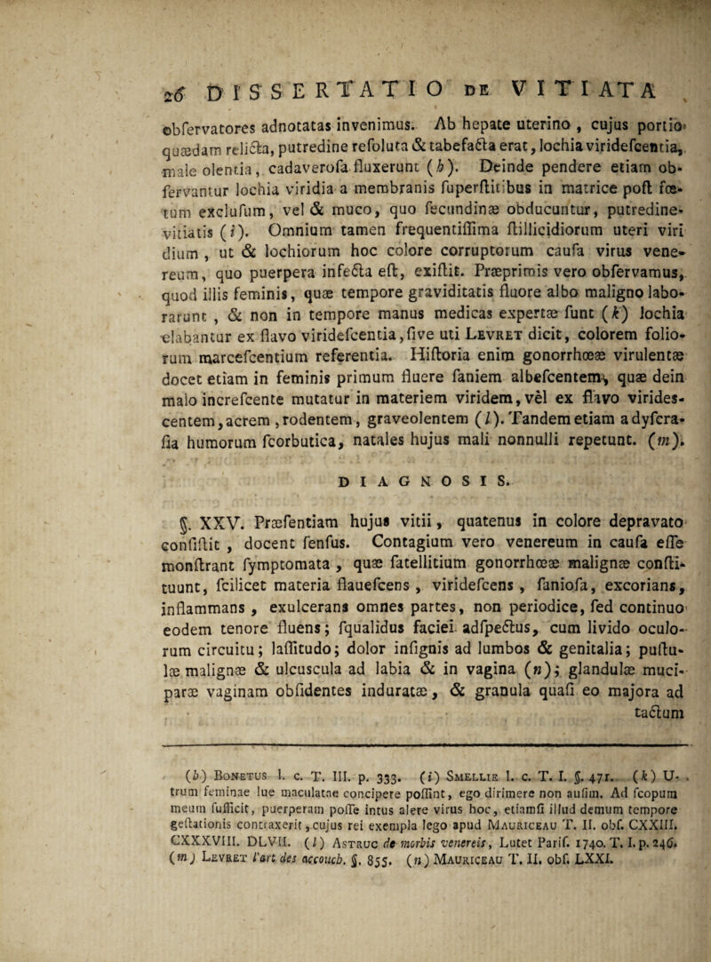 ©bfervatores adnotatas invenimus. Ab hepate uterino , cujus portio* quaedam rdicla, putredine refoluta & tabefa&a erat, lochia viridefcentia, male olentia, cadaverofa fluxerunt (h). Deinde pendere etiam ob- fervantur lochia viridia a membranis fuperflitibus in matrice pofl fce- tum exclufum, vel & muco, quo fecundinae obducuntur, putredine- vitiatis ( f). Omnium tamen frequentiffima ftillicidiorum uteri viri dium , ut & lochiorum hoc colore corruptorum caufa virus vene~ reum, quo puerpera infefta eft, exiflis. Praeprimis vero obfervamus,. quod illis feminis, quae tempore graviditatis fluore albo maligno labo¬ rarunt , & non in tempore manus medicas expertae funt (k) Jochia ■elabantur ex flavo viridefcentia,five uti Levret dicit , colorem folio¬ rum marcefcentium referentia. Hifloria enim gonorrhoeae virulentae docet etiam in feminis primum fluere faniem albefcentenu, quae dein malo increfcente mutatur in materiem viridem, vel ex flavo virides¬ centem, acrem , rodentem, graveolentem (/). Tandem etiam adyfcra- fla humorum fcorbutica, natales hujus mali nonnulli repetunt. (m)> * V 1 •' * M DIAGNOSI S. * fi fi §. XXV. Praefentiam hujus vitii, quatenus in colore depravato confifi.it , docent fenfus. Contagium vero venereum in caufa efle monflrant fymptomata , quae fatellitium gonorrhoeae maligna confti- tuunt, fcilicet materia flauefcens, viridefcens, faniofa, excorians, inflammans , exulcerans omnes partes, non periodice, fed continuo eodem tenore fluens; fqualidus faciei adfpeftus, cum livido oculo¬ rum circuitu; laflkudo; dolor infignis ad lumbos & genitalia; pullu¬ lae malignae & ulcuscula ad labia & in vagina («); glandulae muci- parae vaginam obfidentes induratae, & granula quafi eo majora ad ta£lum (1?) Bonetus 1. c. T. III. p. 333. (i) Smellie 1. c. T. I. §.471. (O U- . truni feminae lue maculatae concipere poflint, ego dirimere non aufim. Ad fcoptirn meum fufficit, puerperam polle intus alere virus hoc, etiamfl illud demum tempore gedationis contraxerit, cujus rei exempla lego apud IVIauriceau T. II. obf. CXXIII. CXXXVIII. DLVII. (l) Astruc de morbis venereis, Lutet Parif. 1740. T. I. p. 246. (mj Levret l'an des accoucb. 855. (».). Mauiuceau T. II, obf. LXXI.