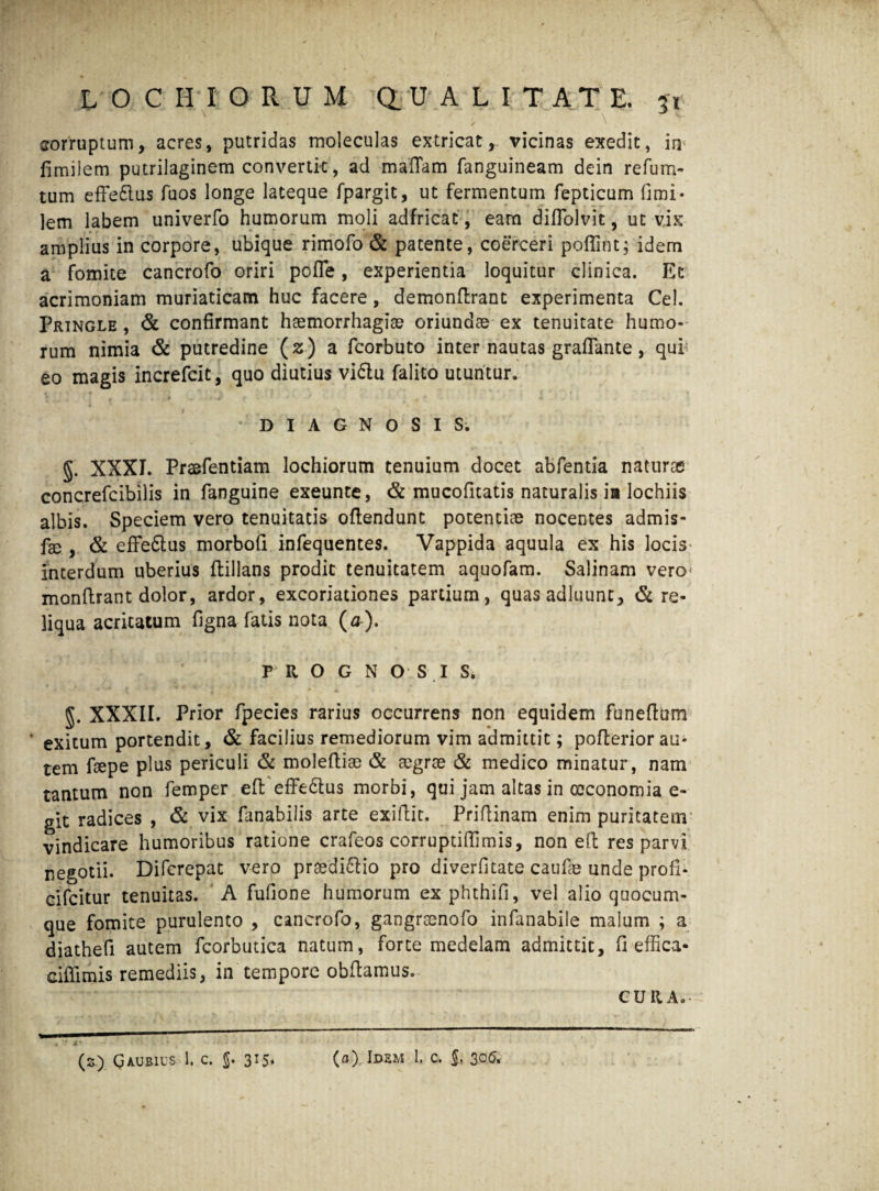 N ■ , \ corruptum, acres, putridas moleculas extricat,, vicinas exedit, irp fimiJem putrilaginem convertit, ad mattam fanguineam dein refum- tum effedlus fuos longe lateque fpargit, ut fermentum fepticum fimi* lem labem univerfo humorum moli adfricat, eam diffolvit, ut vix amplius in corpore, ubique rimofo & patente, coerceri poflint; idem a fomite cancrofo oriri poffe, experientia loquitur clinica. Et acrimoniam muriaticam huc facere, demonttrant experimenta Cei. Pringle , & confirmant haemorrhagiae oriundae ex tenuitate humo¬ rum nimia & putredine (z) a fcorbuto inter nautas graflante, qui; eo magis increfcit, quo diutius vidtu falito utuntur. t ■ t i, . . , J . > fi ' /V ^ s * • . 7 ♦ «•' . i DIAGNOSIS. g. XXXI. Praefentiam lochiorum tenuium docet abfentia naturae concrefcibilis in fanguine exeunte, & mucofitatis naturalis ia lochiis albis. Speciem vero tenuitatis oftendunt potentiae nocentes admis- fse , & effe&us morbofi infequentes. Vappida aquula ex his locis interdum uberius ftillans prodic tenuitatem aquofam. Salinam vero monttrant dolor, ardor, excoriationes partium, quas adluunt, & re¬ liqua acritatum figna fatis nota (a-). PROGNOSI S* §. XXXII. Prior fpecies rarius occurrens non equidem funeflum • exitum portendit, & facilius remediorum vim admittit; poflerior au- tem faepe plus periculi & moleftise & aegrae & medico minatur, nam tantum non femper eft effedlus morbi, qui jam altas in oeconomia e- git radices , & vix fanabilis arte exittit. Prittinam enim puritatem vindicare humoribus ratione crafeos corruptiffimis, non eft res parvi negotii. Difcrepat vero prsedidlio pro diverfitate caufae unde profi- cifeitur tenuitas. A fufione humorum exphthifi, vel alio quocum¬ que fomite purulento , cancrofo, gangraenofo infanabile malum ; a diathefi autem icorbutica natum, forte medelam admittit, fi effica* cittimis remediis, in tempore obftamus. CURA. , * a* - * r (z) Q AU EIUS 1. C. J. 315. (a) Idem 1. c. §, 306.