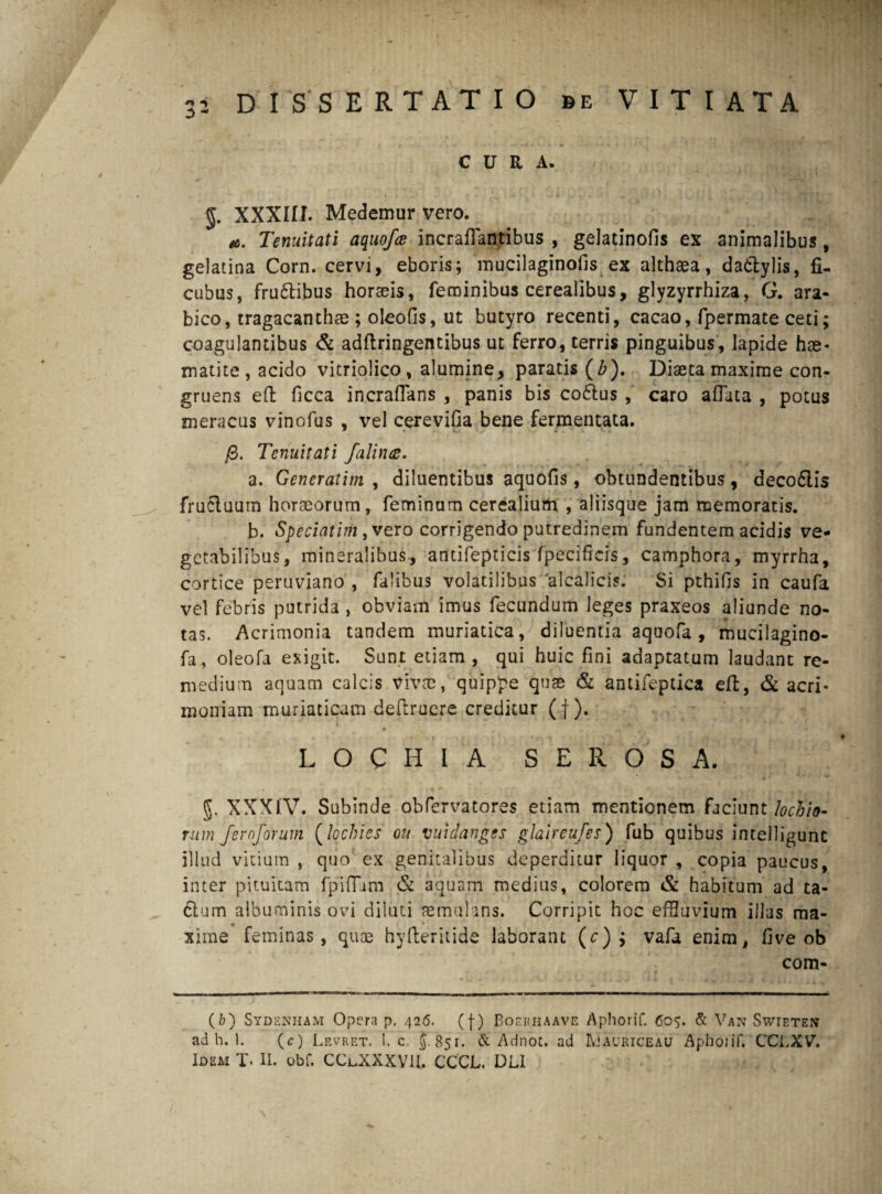 CURA. §. XXXIII. Medemur vero. Tenuitati aquofce incraflantibus , gelatinofis ex animalibus, gelatina Corn. cervi, eboris; mucilaginofis ex althaea, dadtylis, fi- cubus, frudtibus horaeis, feminibus cerealibus, glyzyrrhiza, G. ara- bico, tragacanthae ; oleofis, ut butyro recenti, cacao, fpermate ceti; coagulantibus & adflringentibus ut ferro, terris pinguibus, lapide hae- matite , acido vitriolico, alumine, paratis (Z>). Diaeta maxime con¬ gruens eft ficca incraflans , panis bis co6lus , caro allata , potus meracus vinofus , vel cerevifia bene fermentata. /3. Tenuitati falina. a. Generatim , diluentibus aquofis , obtundentibus, decodlis frucluum horaeorum, feminam cerealium , aliisque jam memoratis. b. Speciatim, vero corrigendo putredinem fundentem acidis ve¬ getabilibus, mineralibus, antifepticis fpecificis, camphora, myrrha, cortice peruviano , falibus volatilibus 'alcalicis. Si pthifis in caufa vel febris putrida , obviam imus fecundum leges praxeos aliunde no¬ tas. Acrimonia tandem muriatica, diluentia aquofa , mucilagino- fa, oleofa exigit. Sunt etiam, qui huic fini adaptatum laudant re¬ medium aquam calcis vivae, quippe quas & antifeptica eft, & acri¬ moniam muriaticam deftruere creditur (f ). •. * ' 1 * ' * • * * - / ■ L O C H I A SEROSA. §. XXXIV. Subinde obfervatores etiam mentionem faciunt lochio- rum fernforum (lochies ou vutdanges glaireufes) fub quibus intelligunt illud vitium , quo ex genitalibus deperditur liquor , copia paucus, inter pituitam fpifTjm & aquam medius, colorem & habitum ad ta¬ ctum albuminis ovi diluti aemulans. Corripit hoc effluvium illas ma¬ xime feminas, quae hy fberitide laborant (c) ; vafa enim, five ob com- (b) Sydenham Opera p. 426. (f) Boerhaave Aphorif. 605. & Van Swieten ad b. 1. (c) Levret. 1. c j. 851. & Adnot. ad Mauriceau Aphoiif. CCLXV. Id e ai T. II. obf. CClXXXVII. CCCL. DLI