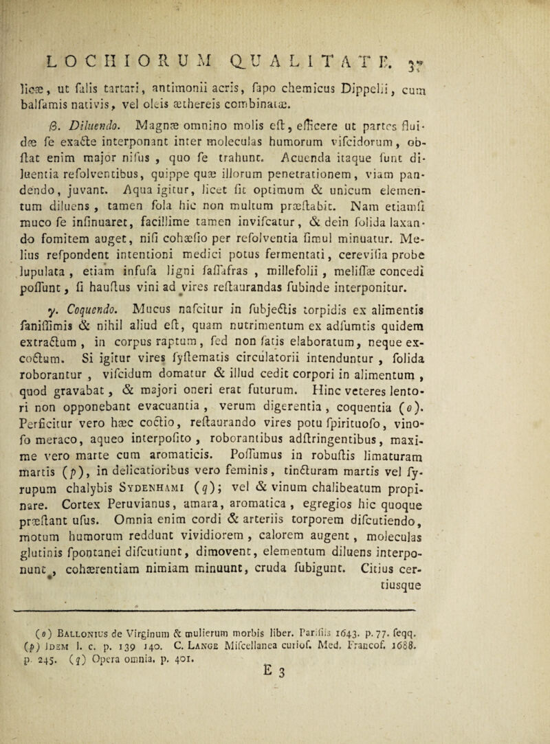 ' ■■ vr LOCHIORU M a U A L 1 T A T E. 5r licse, ut falis tartari, antimonii acris, fapo chemicus Dippelii, cura balfamis nativis, vel oleis aethereis combinatae. i0. Diluendo. Magnae omnino molis eft5 efficere ut partes flui¬ dae fe exa6le interponant inter moleculas humorum vifcidorum, ob- flat enim major nilus , quo fe trahunc. Acuenda itaque funt di¬ luentia refolventibus, quippe qua? illorum penetrationem, viam pan¬ dendo, juvant. Aqua igitur, licet fit optimum & unicum elemen¬ tum diluens , tamen fola hic non multum prceilabic. Nam etiatnfi muco fe infinuaret, facillime tamen invifcatur, & dein folida laxan¬ do fomitem auget, ni fi cohaefio per refolventia fimul minuatur. Me¬ lius refpondent intentioni medici potus fermentati, cerevifia probe lupulata , etiam infufa ligni faflafras , millefolii , meli flas concedi poliunt, fi hauflus vini ad vires reflaurandas fubinde interponitur. y. Coquendo. Mucus nafeitur in fubje&is torpidis ex alimentis faniffimis & nihil aliud eft, quam nutrimentum ex adfumtis quidem extraftum , in corpus raptum, fed non fatis elaboratum, neque ex- co6tum. Si igitur vires fyfiematis circulatorii intenduntur , folida roborantur , vifeidum domatur & illud cedit corpori in alimentum , quod gravabat, & majori oneri erat futurum. Hinc veteres lento¬ ri non opponebant evacuantia, verum digerentia, coquentia (o). Perficitur vero haec coctio, reftaurando vires potu fpirituofo, vino- fo meraco, aqueo interpofito , roborantibus adftringentibus, maxi¬ me vero marte cum aromaticis. Pofiumus in robuftis limaturam martis (p), in delicatioribus vero feminis, tindturam martis vel fy- rupum chalybis Sydenhami (q); vel & vinum chalibeatum propi¬ nare. Cortex Peruvianus, amara, aromatica, egregios hic quoque prodant ufus. Omnia enim cordi & arteriis torporem difeutiendo, motum humorum reddunt vividiorem , calorem augent, moleculas glutinis fpontanei difeutiunt, dimovent, elementum diluens interpo¬ nunt , cohaerentiam nimiam minuunt, cruda fubigunt. Citius cer- tiusque (o) Ballonius de Virginum & mulierum morbis liber. Pariliis 1643. p. 77. feqq. (p) Jdem 1. c. p. 139 140. C. Lange Mifcellanea curiof. Med. Francof. J6S8. p. 245. (j) Opera omnia, p. 401.