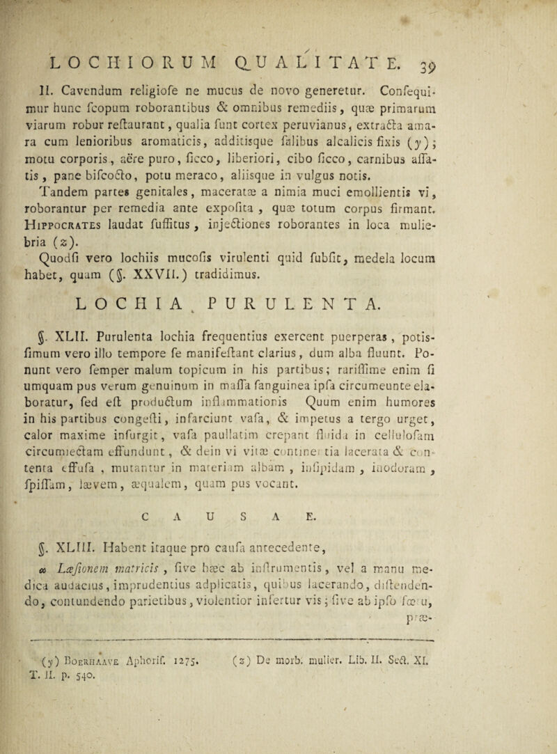 LOCHIORU M a U A L I T A T E. 39 II. Cavendum religiofe ne mucus de novo generetur. Confequi- mur hunc fcopum roborantibus & omnibus remediis, quae primarum viarum robur reftaurant, qualia funt cortex peruvianus, extrudla ama¬ ra cum lenioribus aromaticis, additisque falibus alcalicis fixis (}')> motu corporis, aere puro, ficco, liberiori, cibo ficco, carnibus alla¬ tis , pane bifcodlo, potu meraco, aliisque in vulgus notis. Tandem partes genicales, maceratae a nimia muci emollientis vi, roborantur per remedia ante expolita , quae totum corpus firmant. Hippocrates laudat fuffitus, injedtiones roborantes in loca mulie¬ bria (2). Quodfi vero lochiis mucofis virulenti quid fubfit, medela locum habet, quam (§. XXVII.) tradidimus. L O C H I A P U R U L E N T A. XLII. Purulenta lochia frequentius exercent puerperas , potis- fimum vero illo tempore fe mani fellant clarius, dum alba fluunt. Po¬ nunt vero femper malum topicum in his partibus; rariflime enim fi umquam pus verum genuinum in mafla fanguinea ipfa circumeunte ela¬ boratur, fed eft produftum inflammationis Quum enim humores in his partibus congefli, infarciunt vafa, & impetus a tergo urget, calor maxime infurgic, vafa paullatim crepant fluida in ceilulofarn circutmedam effundunt, & dein vi vitae continei tia lacerata & c< n tenta tffufa , mutantur in materiam albam , infipidam , inodoram , fpiflam, Isevem, aequalem, quam pus vocant. CAUSAE. XLI1I. Habent itaque pro caufa antecedente, cc Lajionem matricis > five hsec ab inflrumentis, vel a manu me¬ dica audacius, imprudentius adpiicatis, quibus lacerando, dillenden- do, contundendo parietibus, violentior infertur vis; five abipfo fcc u, pree- (y) BoerhaXve Aphorif. 1275. (2) De morb: mulier. Lib. II. Sed. XI.