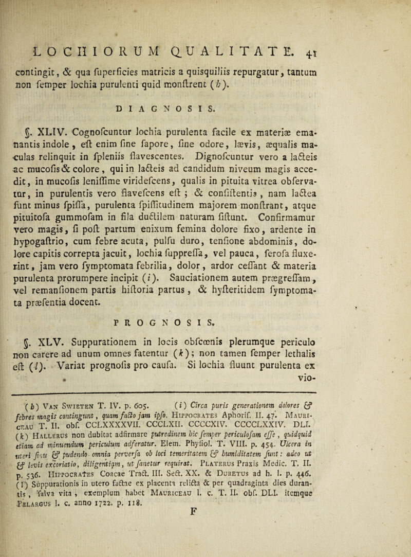 contingit, & qua fuperficies matricis a quisquiliis repurgatur, tantum non femper lochia purulenti quid monftrent (/;). DIAGNOSIS. §. XLIV. Cognofcuntur lochia purulenta facile ex materiae ema¬ nantis indole , eft enim fine fapore, fine odore, laevis, aequalis ma¬ culas relinquit in fpleniis flavescentes. Dignofcuntur vero a lafteis ac mucofis& colore, qui in lafteis ad candidum niveum magis acce¬ dit, in mucofis leniflime viridefcens, qualis in pituita vitrea obferva- tur, in purulentis vero flavefcens eft ; & confidentia , nam la£tea funt minus fpifia, purulenta fpiflicudinem majorem monftrant, atque pituitofa gummofam in fila dudiilem naturam fiftunt. Confirmamur vero magis, fi poft partum enixum femina dolore fixo, ardente in bypogaftrio, cum febre acuta, pulfu duro, tenfione abdominis, do¬ lore capitis correpta jacuit, lochia fupprefla, vel pauca, ferofa fluxe¬ rint, jam vero fymptomata febrilia, dolor, ardor ceflant & materia purulenta prorumpere incipit (i). Sauciationem autem proegreflam, vel remanflonem partis hiftoria partus, & hyfteritidem fymptoma¬ ta praefentia docent. PROGNOSIS. 5. XLV. Suppurationem in locis obfcocnis plerumque periculo non carere ad unum omnes fatentur (*); non tamen femper lethalis eft (/). Variat prognofis pro caufa. Si lochia fluunt purulenta ex vio- (i) Van Swieten T. IV. p. 605. (i) Circa putis generationem dolores £? febres magis contingunt, quam fd&o jam ipfo. Hippocrates Aphorif, II. 47. Mauiu- CEAU T. II. obf. CCLXXXXVII. CCCLXII. CCCCXIV. CCCCLXXIV. DLI. (fe) Hallerus non dubitat adfirmare putredinem hic femper periculofam eJje , qiudquid etiam ad minuendum periculum adferatur. Elem. Phyfiol. T. VIII. p. 454. Ulcera in uteri finii & pudendo- omnia perverfa oh loci temeritatem humiditatem fiunt: adeo ut levis excoriatio, diligentiam, ut fanetur requirat. Peaterus Praxis Medie. T. II. p. 536. HiPPOCRAtES Coacae Traft. III. Se6h XX. & Duretus ad h. I. p. 446. (I) Suppurationis in utero fa&ae ex placenta relifta & per quadraginta dies duran¬ tis , Valva vita , exemplum habet Mauriceau 1. c. T. II. obf. DLL itemque Pelargus 1. c. anno 1722. p. 118. F