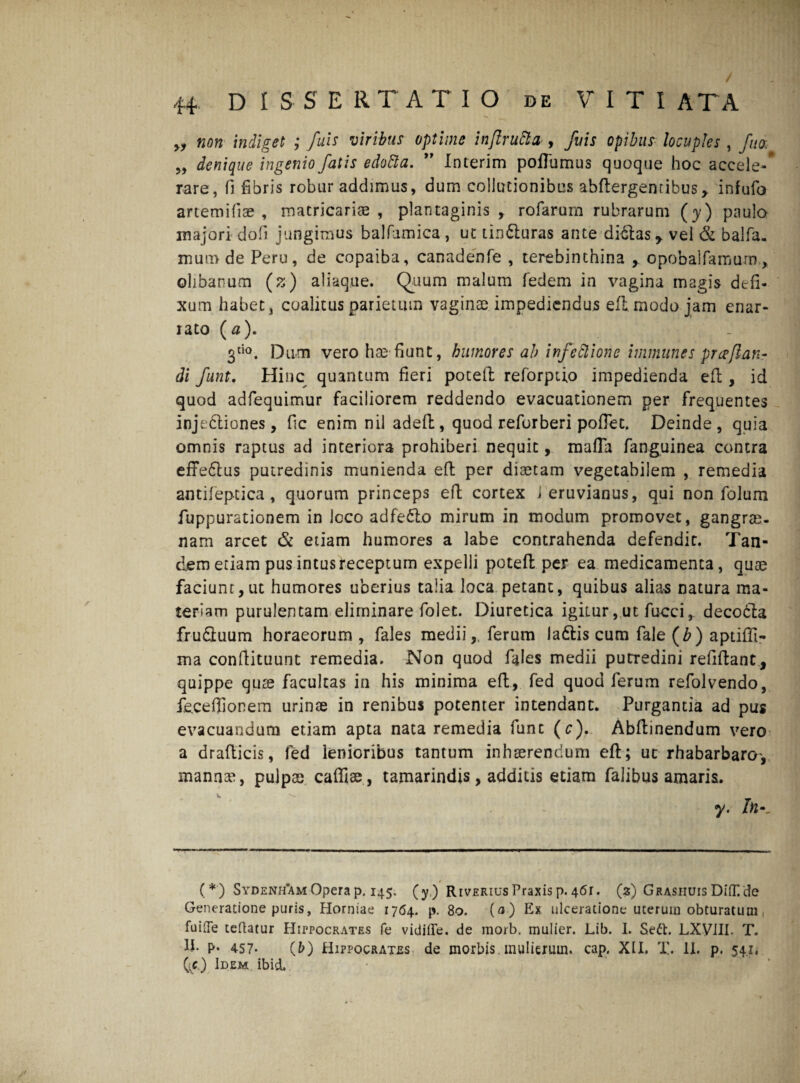 „ non indiget ; fuis viribus optime inflru dia , fu is opibus locuples , fita, „ denique ingenio fatis edotta. 99 Interim poflumus quoque hoc accele-* rare, fi fibris robur addimus, dum collutionibus ahftergenribus* infufo artem i fise , matricariae , plantaginis, rofarum rubrarum (y) paulo majori dofi jungimus balfamica, ut tin£luras ante didlas y vel & balfa. mura de Peru, de copaiba, canadenfe , terebinthina opobalfamum, ©libanum (z) aliaque. Quum malum fedem in vagina magis defi¬ xum habet, coalitus parietum vagince impediendus efi modo jam enar¬ rato (0). 3tio. Dum vero hae-fiunt, humores al> infeftione immunes pr ce fan¬ di funt. Hinc quantum fieri poteft reforptio impedienda efi;, id quod adfequimur faciliorem reddendo evacuationem per frequentes injedliones, fic enim nil adeft, quod reforberi poflet. Deinde, quia omnis raptus ad interiora prohiberi nequit, mafla fanguinea contra effe£tus putredinis munienda efi: per diaetam vegetabilem , remedia antifepcica, quorum princeps efi; cortex i eruvianus, qui non folum fuppurationem in loco adfedto mirum in modum promovet, gangrae¬ nam arcet & etiam humores a labe contrahenda defendit. Tan¬ dem etiam pus intus receptum expelli poteft per ea medicamenta, quae faciunt,ut humores uberius talia loca petant, quibus alias natura ma¬ teriam purulentam eliminare folet. Diuretica igimr,ut fucci, decodla fru&uum horaeorum , fales medii,, ferum la&is cum fale (b) aptiffi- ma confiituunt remedia. Non quod fides medii putredini refiftant, quippe quae facultas in his minima eft, fed quod ferum refolvendo, feceffionem urinae in renibus potenter intendant. Purgantia ad pus evacuandum etiam apta nata remedia fune (c). Abftinendum vero a drafticis, fed lenioribus tantum inhaerendum eft; uc rhabarbaro, mannae, pulpae caffise, tamarindis, additis etiam falibus amaris. y. In•_ (*) Sydenh*am Opera p. 145. (y,) RiveriusPraxisp.4<5r. (3) GrashuisDiiKde Generatione puris, Hormae 1764. p. 80. (0) Ex ulceratione uterum obturatum fuiiTe teftatur Hippocrates fe vidifie. de morb. mulier. Lib. I. Seft. LXVIII. T. 1J. p. 457. (fc) Hippocrates de morbis mulierum, cap. XII. X. II. p. 5.4.1. (1c) Idem ibidL