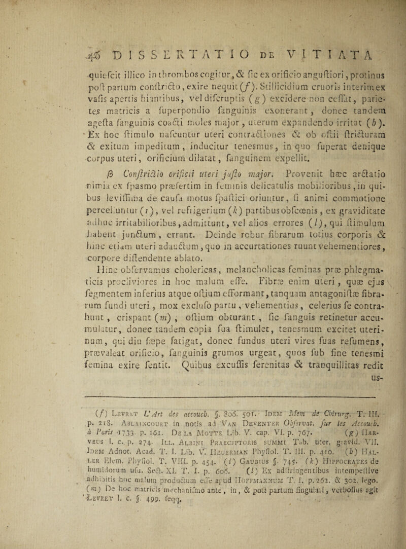 ■j$> DISS E R T A T I O de V 1 T I AT A quiefcit illico irubrombos cogitur, & fic ex orificio angufliori, protinus ■pofl partum conilricto, exire nequii (/). Stillicidium cruoris interimex vafis apertis hiantibus, vel difcruptis (g) excidere non ce flat., parie¬ tes matricis a fuperpondio fanguihis exonerant, donec tandem agefta (anguinis coadti moles major, uterum expandendo irritat (/;). fcEx hoc (limulo nafcuntur uteri contra<5liones & ob oftii flricluram & exitum impeditum, inducitur tenesmus, in quo fuperat denique corpus uteri, orificium dilatat, fanguinem expellit. /3 Conjlritllo orificii uteri jufio major. Provenit haac ar£latio rirrii ex fpasmo praefertim in feminis delicatulis mobilioribus, in qui¬ bus ieviffima de caufit motus fpaftici oriuntur, ii animi commotione perceliuntui (/), vel refrigerium (£) partibus obfcamis, ex graviditate adhuc irritabilioribus, admittunt, ve! alios errores (/J, qui (limulum habent junflum , errant. Deinde rcbur fibrarum totius corporis & bine etiam uteri adaudltim,quo in accurcationes ruunt vehementiores, corpore dillendente ablato. Hinc obfervamus cholericas, melancholicas feminas prae phlegma¬ ticis procliviores in hoc malum effe. Fibras enim uteri , quae ejus fegmentem inferius atque odium efFormanc, tanquam amago.niftae fibra¬ rum fundi uteri, mox exciufo partu , vehementius, celerius fe contra¬ hunt , crispant (m) , olliurn obturant , fic fanguis retinetur accu¬ mulatur, donec tandem copia fua flimulet, tenesmum excitet uteri¬ num, qui diu fcepe fatigat, donec fundus uteri vires fuas refumens, praevaleat orificio, fanguinis grumos urgeat, quos fub fine tenesmi femina exire fentit. Quibus excufifis ferenitas & tranquillitas redit us- (/) Levr&t V Art des accoucb. J. 806.' 501. Idem Mein de Cbirurg. T. IH. p. 218. Ablaixcourt in notis ad Van Deventer Obfervat. fur les Accoucb. a Paris -1733. p. 161. Dela Motte L/b. V. cap. VI. p. 7 <57. (g) IIar- vsus !. c. p. 274.. III. Aleint Praeceptoris summi Tub. uter, giairid. VII. Idem Adnoc. Acad. T. I. Lib. VT. Heuerman Phyfiol. T. III. p. 410. (&) Bal¬ ler FJem. Phyfiol. T. VIIL p. 454. (i) Gaubius $. 745. (k) Hippocrates de humidorum ufu. Se6t. XI. T. I. p. 606. (/) Ex adUringentibiis intempeliive adhibitis hoc malum productum eiTe aj ud IIoffmakjxum T. I, p. 262. & 302. lego. (m) Be hoc matricis mechanifmo ante, in, & polt partum fingulaii, verbofius agit ‘LzVREt I. c. $. 499. feqq.