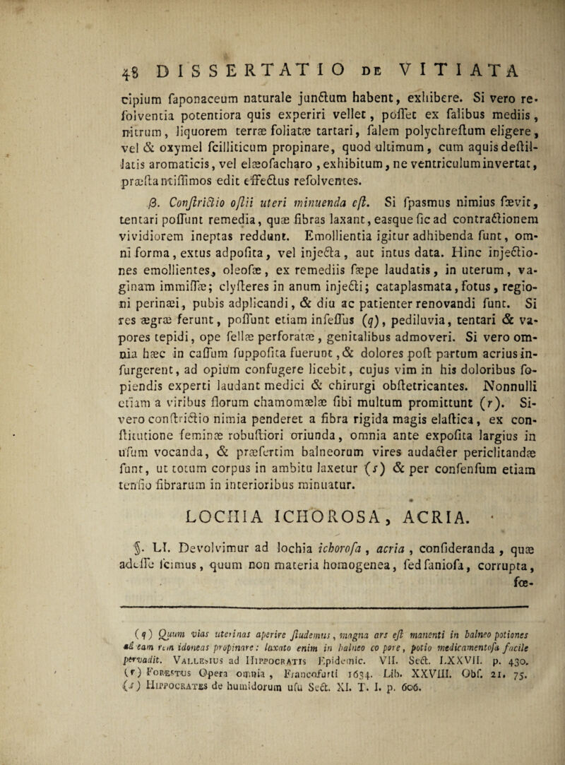 cipium Taponaceum naturale junftum habent, exhibere. Si vero re» foiventia potentiora quis experiri vellet, poflec ex Talibus mediis , nitrum, liquorem terrae foliatae tartari, Talem polychreftum eligere, vel & oxymel Tcilliticum propinare, quod ultimum, cum aquisdeftil- Jatis aromaticis, vel elaeoTacharo , exhibitum, ne ventriculum invertat, praeliantiffimos edit effeflus refolvemes. /3. Corjlrlclio oflii uteri minuenda cft. Si jpasmus nimius faetdt, tentari poflimt remedia, quae fibras laxant, easque fic ad contradlionem vividiorem ineptas reddunt. Emollientia igitur adhibenda Tunt, om¬ ni Torma, extus adpofita, vel injedla, aut intus data. Hinc injedtlo- nes emollientes., oleofae, ex remediis Taepe laudatis, in uterum, va¬ ginam immifiie; clyfteres in anum injedti; cataplasmata, Totus, regio¬ ni perinaei , pubis adplicandi, & diu ac patienter renovandi Tunt. Si res aegrae ferunt, poliunt etiam infeflus (q), pediluvia, tentari & va¬ pores tepidi, ope fellas perToratae , genitalibus admoveri. Si vero om¬ nia haec in caflum fuppofica Tuerunt , & dolores poft partum acrius in- Turgerent, ad opium conTugere licebit, cujus vim in his doloribus To- piendis experti laudant medici & chirurgi obfletricantes. Nonnulli etiam a viribus florum chamomtelae Tibi multum promittunt (r). Si¬ vero conftricTio nimia penderet a fibra rigida magis elaftica, ex con- flitucione feminee robuftiori oriunda, omnia ante expofita largius in uTum vocanda, & praefertim balneorum vires audadler periclitandae Tunt, ut totum corpus in ambitu laxetur (s) & per conTenfiim etiam termo fibrarum in interioribus minuatur. LOCIIIA 1 CHOROS A , ACRIA. • §. LI. Devolvimur ad lochia ichorofa , acria , confideranda , quae addic Icimus, quum nori maceria homogenea, fedfaniofa, corrupta, fce- (?) Quum vias uteiinas aperire Ji ude mu s, magna ars eft manenti in balneo potiones *d eam rttn idoneas propinare: laxato enim in balneo co pore, potio medicamentofa facile pervadit. Vallemus ad Hippocratis Epidetnic. VII. Sett. LXXVII. p. 430. (r) Forsstus Opera oir.uia , Francofurti 1634. Hb. XXVIII. Obf. 21. 75.